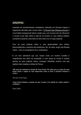 SINOPSE:
Inspirado em acontecimentos verdadeiros, traduzido em diversas línguas e
largamente difundido pelo mundo inteiro, O Homem Que Plantava Árvores é
uma história inesquecível sobre o poder que o ser humano tem de influenciar
o mundo à sua volta. Narra a vida de um homem e o seu esforço solitário,
constante e paciente, para fazer do sítio onde vive um lugar especial.
Com as suas próprias mãos e uma generosidade sem limites,
desconsiderando o tamanho dos obstáculos, faz, do nada, surgir uma floresta
inteira – com um ecossistema rico e sustentável.
É um livro admirável que nos mostra como um homem humilde e
insignificante aos olhos da sociedade, a viver longe do mundo e usando
apenas os seus próprios meios, consegue reflorestar sozinho uma das
regiões mais inóspitas e áridas de França.
«Há uma luz matinal no mundo de Jean Giono. Ele olha para as coisas de uma
forma única e regista as suas impressões como se fosse o primeiro homem a
vê-las.»
The New York Times
«Jean Giono ilumina o mundo em que vivemos. Um mundo de sonho, paixão e
realidade.»
Henry Mille
 