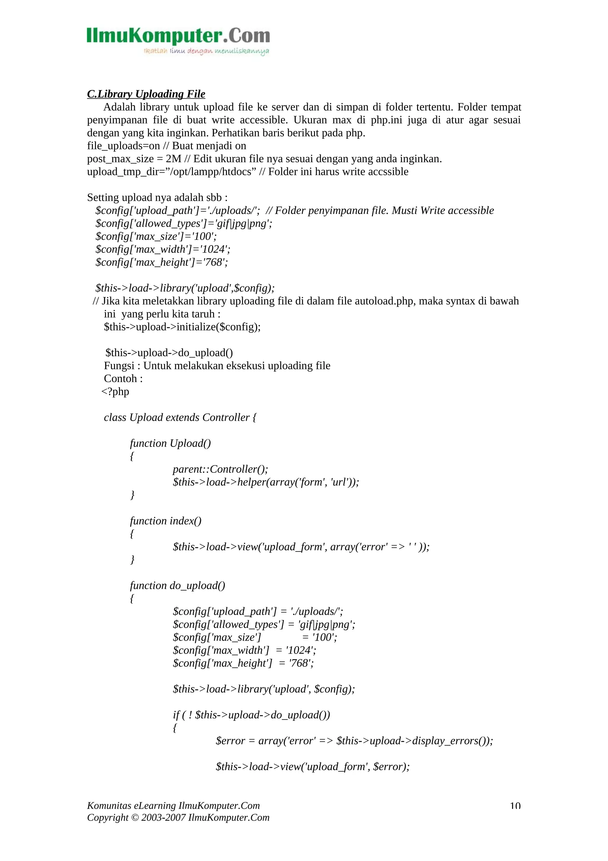 C.Library Uploading File Adalah library untuk upload file ke server dan di simpan di folder tertentu. Folder tempat penyimpanan file di buat write accessible. Ukuran max di php.ini juga di atur agar sesuai dengan yang kita inginkan. Perhatikan baris berikut pada php. file_uploads=on // Buat menjadi on post_max_size = 2M // Edit ukuran file nya sesuai dengan yang anda inginkan. upload_tmp_dir=”/opt/lampp/htdocs” // Folder ini harus write accssible Setting upload nya adalah sbb : $config['upload_path']='./uploads/'; // Folder penyimpanan file. Musti Write accessible $config['allowed_types']='gif|jpg|png'; $config['max_size']='100'; $config['max_width']='1024'; $config['max_height']='768'; $this->load->library('upload',$config); // Jika kita meletakkan library uploading file di dalam file autoload.php, maka syntax di bawah ini yang perlu kita taruh : $this->upload->initialize($config); $this->upload->do_upload() Fungsi : Untuk melakukan eksekusi uploading file Contoh : <?php class Upload extends Controller { function Upload() { parent::Controller(); $this->load->helper(array('form', 'url')); } function index() { $this->load->view('upload_form', array('error' => ' ' )); } function do_upload() { $config['upload_path'] = './uploads/'; $config['allowed_types'] = 'gif|jpg|png'; $config['max_size'] = '100'; $config['max_width'] = '1024'; $config['max_height'] = '768'; $this->load->library('upload', $config); if ( ! $this->upload->do_upload()) { $error = array('error' => $this->upload->display_errors()); $this->load->view('upload_form', $error); Komunitas eLearning IlmuKomputer.Com Copyright © 2003-2007 IlmuKomputer.Com 10 