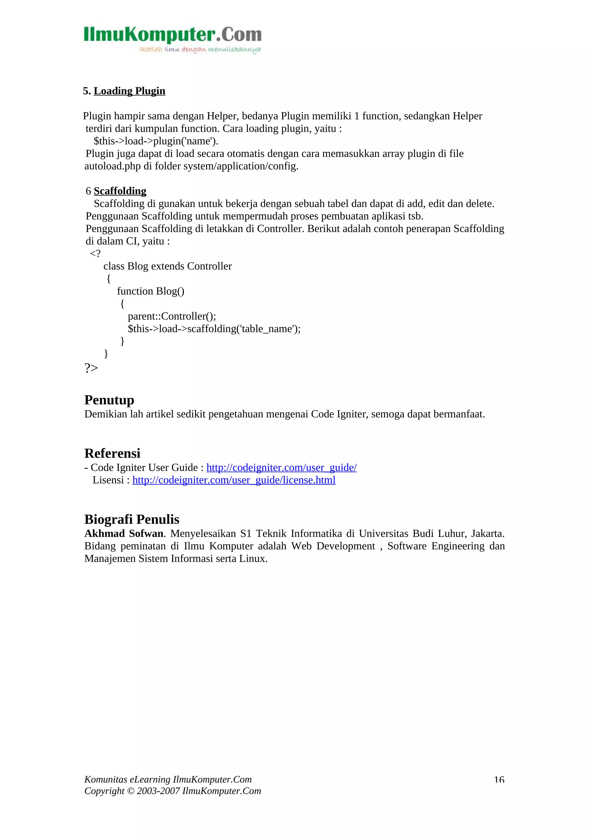 5. Loading Plugin Plugin hampir sama dengan Helper, bedanya Plugin memiliki 1 function, sedangkan Helper terdiri dari kumpulan function. Cara loading plugin, yaitu : $this->load->plugin('name'). Plugin juga dapat di load secara otomatis dengan cara memasukkan array plugin di file autoload.php di folder system/application/config. 6 Scaffolding Scaffolding di gunakan untuk bekerja dengan sebuah tabel dan dapat di add, edit dan delete. Penggunaan Scaffolding untuk mempermudah proses pembuatan aplikasi tsb. Penggunaan Scaffolding di letakkan di Controller. Berikut adalah contoh penerapan Scaffolding di dalam CI, yaitu : <? class Blog extends Controller { function Blog() { parent::Controller(); $this->load->scaffolding('table_name'); } } ?> Penutup Demikian lah artikel sedikit pengetahuan mengenai Code Igniter, semoga dapat bermanfaat. Referensi - Code Igniter User Guide : http://codeigniter.com/user_guide/ Lisensi : http://codeigniter.com/user_guide/license.html Biografi Penulis Akhmad Sofwan. Menyelesaikan S1 Teknik Informatika di Universitas Budi Luhur, Jakarta. Bidang peminatan di Ilmu Komputer adalah Web Development , Software Engineering dan Manajemen Sistem Informasi serta Linux. Komunitas eLearning IlmuKomputer.Com Copyright © 2003-2007 IlmuKomputer.Com 16 