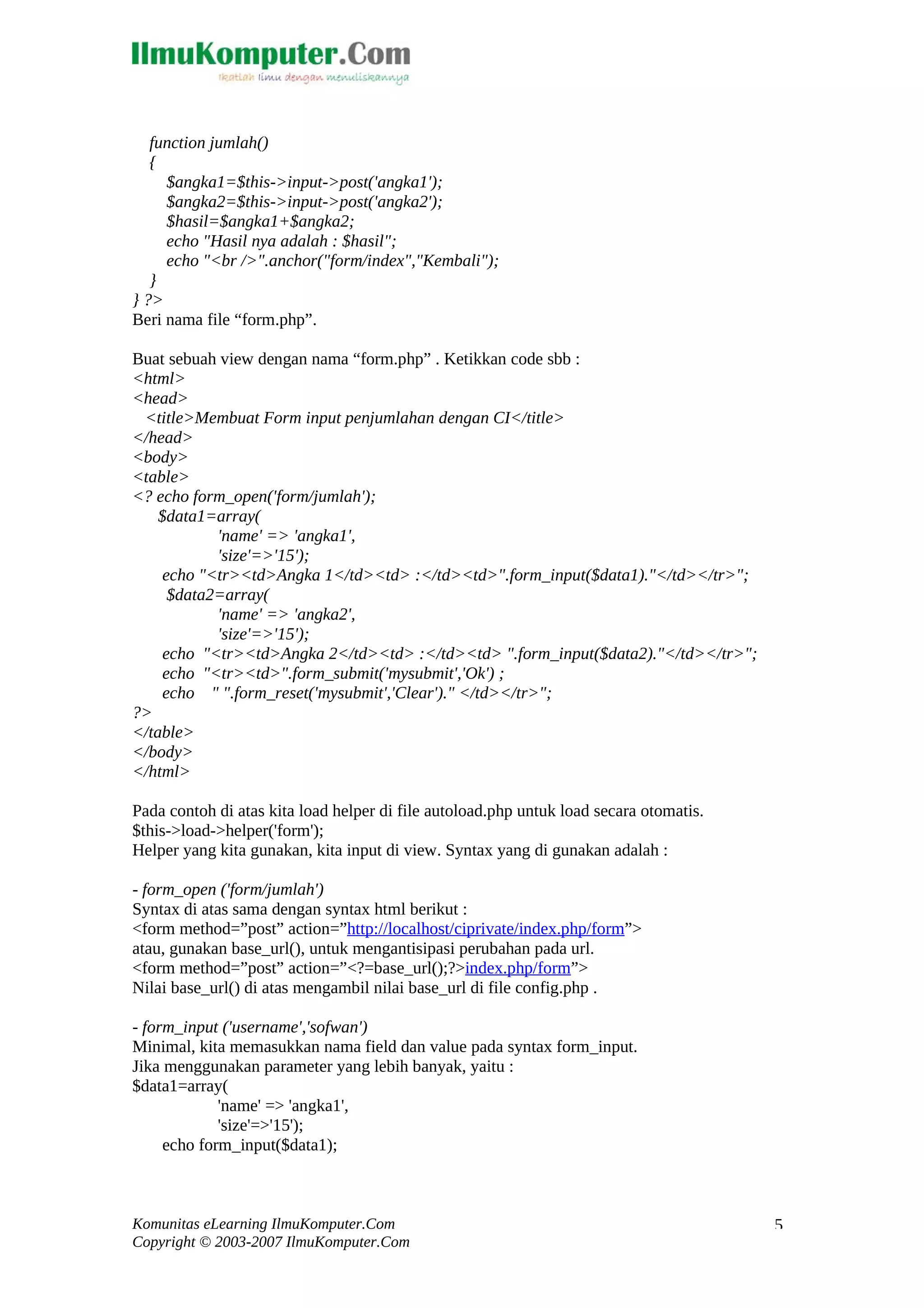 function jumlah() { $angka1=$this->input->post('angka1'); $angka2=$this->input->post('angka2'); $hasil=$angka1+$angka2; echo "Hasil nya adalah : $hasil"; echo "<br />".anchor("form/index","Kembali"); } } ?> Beri nama file “form.php”. Buat sebuah view dengan nama “form.php” . Ketikkan code sbb : <html> <head> <title>Membuat Form input penjumlahan dengan CI</title> </head> <body> <table> <? echo form_open('form/jumlah'); $data1=array( 'name' => 'angka1', 'size'=>'15'); echo "<tr><td>Angka 1</td><td> :</td><td>".form_input($data1)."</td></tr>"; $data2=array( 'name' => 'angka2', 'size'=>'15'); echo "<tr><td>Angka 2</td><td> :</td><td> ".form_input($data2)."</td></tr>"; echo "<tr><td>".form_submit('mysubmit','Ok') ; echo " ".form_reset('mysubmit','Clear')." </td></tr>"; ?> </table> </body> </html> Pada contoh di atas kita load helper di file autoload.php untuk load secara otomatis. $this->load->helper('form'); Helper yang kita gunakan, kita input di view. Syntax yang di gunakan adalah : - form_open ('form/jumlah') Syntax di atas sama dengan syntax html berikut : <form method=”post” action=”http://localhost/ciprivate/index.php/form”> atau, gunakan base_url(), untuk mengantisipasi perubahan pada url. <form method=”post” action=”<?=base_url();?>index.php/form”> Nilai base_url() di atas mengambil nilai base_url di file config.php . - form_input ('username','sofwan') Minimal, kita memasukkan nama field dan value pada syntax form_input. Jika menggunakan parameter yang lebih banyak, yaitu : $data1=array( 'name' => 'angka1', 'size'=>'15'); echo form_input($data1); Komunitas eLearning IlmuKomputer.Com Copyright © 2003-2007 IlmuKomputer.Com 5 