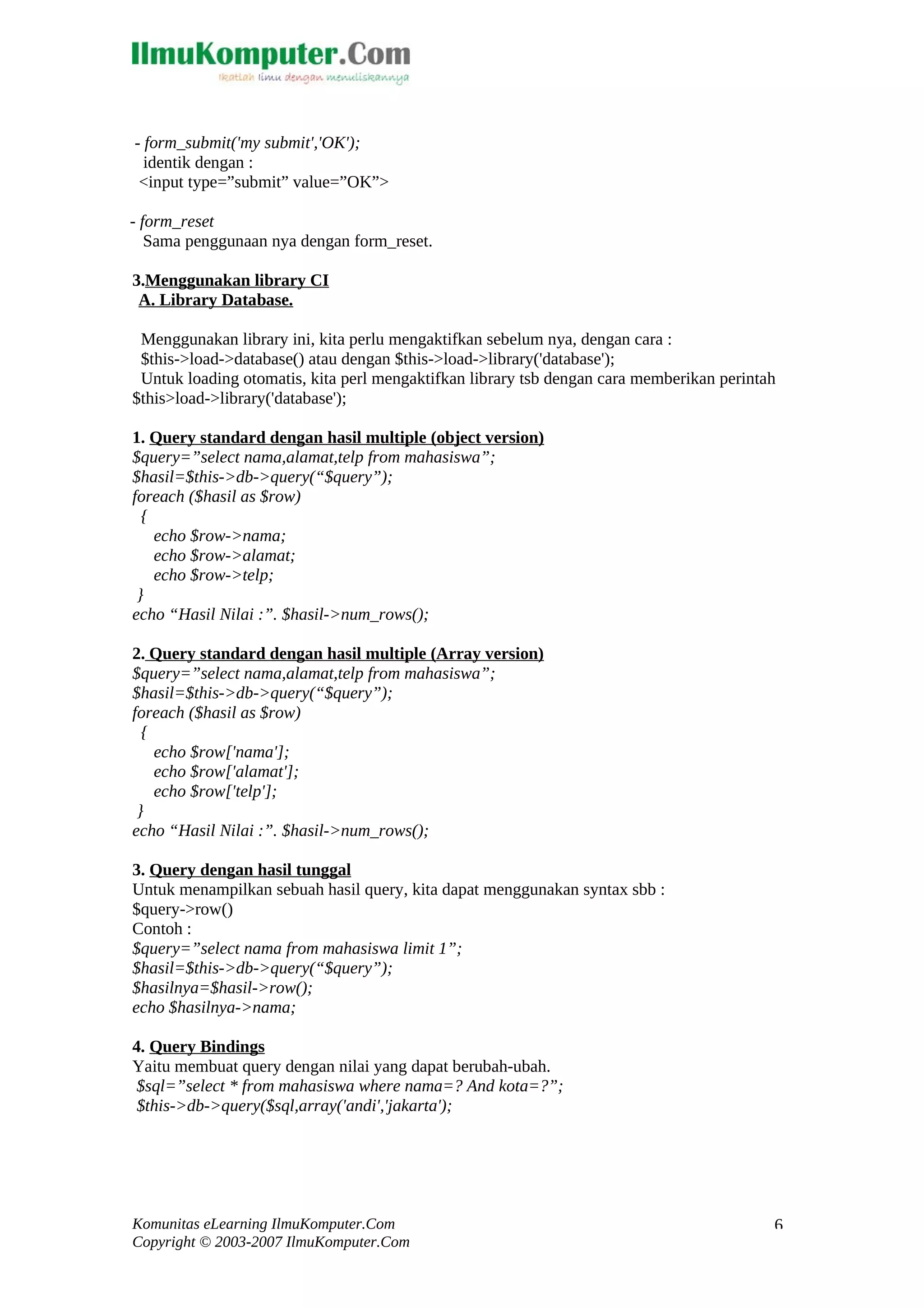 - form_submit('my submit','OK'); identik dengan : <input type=”submit” value=”OK”> - form_reset Sama penggunaan nya dengan form_reset. 3.Menggunakan library CI A. Library Database. Menggunakan library ini, kita perlu mengaktifkan sebelum nya, dengan cara : $this->load->database() atau dengan $this->load->library('database'); Untuk loading otomatis, kita perl mengaktifkan library tsb dengan cara memberikan perintah $this>load->library('database'); 1. Query standard dengan hasil multiple (object version) $query=”select nama,alamat,telp from mahasiswa”; $hasil=$this->db->query(“$query”); foreach ($hasil as $row) { echo $row->nama; echo $row->alamat; echo $row->telp; } echo “Hasil Nilai :”. $hasil->num_rows(); 2. Query standard dengan hasil multiple (Array version) $query=”select nama,alamat,telp from mahasiswa”; $hasil=$this->db->query(“$query”); foreach ($hasil as $row) { echo $row['nama']; echo $row['alamat']; echo $row['telp']; } echo “Hasil Nilai :”. $hasil->num_rows(); 3. Query dengan hasil tunggal Untuk menampilkan sebuah hasil query, kita dapat menggunakan syntax sbb : $query->row() Contoh : $query=”select nama from mahasiswa limit 1”; $hasil=$this->db->query(“$query”); $hasilnya=$hasil->row(); echo $hasilnya->nama; 4. Query Bindings Yaitu membuat query dengan nilai yang dapat berubah-ubah. $sql=”select * from mahasiswa where nama=? And kota=?”; $this->db->query($sql,array('andi','jakarta'); Komunitas eLearning IlmuKomputer.Com Copyright © 2003-2007 IlmuKomputer.Com 6 