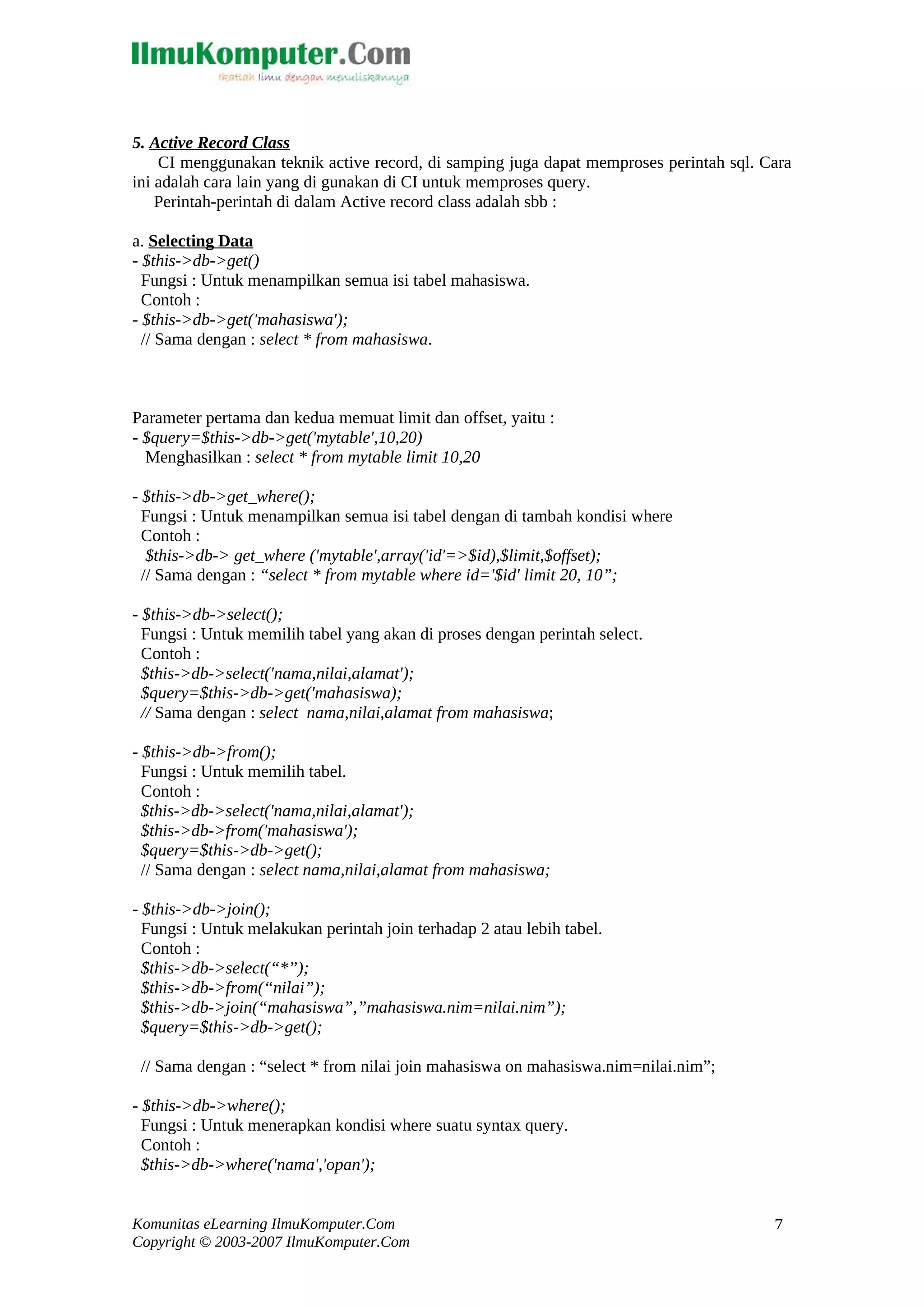 5. Active Record Class CI menggunakan teknik active record, di samping juga dapat memproses perintah sql. Cara ini adalah cara lain yang di gunakan di CI untuk memproses query. Perintah-perintah di dalam Active record class adalah sbb : a. Selecting Data - $this->db->get() Fungsi : Untuk menampilkan semua isi tabel mahasiswa. Contoh : - $this->db->get('mahasiswa'); // Sama dengan : select * from mahasiswa. Parameter pertama dan kedua memuat limit dan offset, yaitu : - $query=$this->db->get('mytable',10,20) Menghasilkan : select * from mytable limit 10,20 - $this->db->get_where(); Fungsi : Untuk menampilkan semua isi tabel dengan di tambah kondisi where Contoh : $this->db-> get_where ('mytable',array('id'=>$id),$limit,$offset); // Sama dengan : “select * from mytable where id='$id' limit 20, 10”; - $this->db->select(); Fungsi : Untuk memilih tabel yang akan di proses dengan perintah select. Contoh : $this->db->select('nama,nilai,alamat'); $query=$this->db->get('mahasiswa); // Sama dengan : select nama,nilai,alamat from mahasiswa; - $this->db->from(); Fungsi : Untuk memilih tabel. Contoh : $this->db->select('nama,nilai,alamat'); $this->db->from('mahasiswa'); $query=$this->db->get(); // Sama dengan : select nama,nilai,alamat from mahasiswa; - $this->db->join(); Fungsi : Untuk melakukan perintah join terhadap 2 atau lebih tabel. Contoh : $this->db->select(“*”); $this->db->from(“nilai”); $this->db->join(“mahasiswa”,”mahasiswa.nim=nilai.nim”); $query=$this->db->get(); // Sama dengan : “select * from nilai join mahasiswa on mahasiswa.nim=nilai.nim”; - $this->db->where(); Fungsi : Untuk menerapkan kondisi where suatu syntax query. Contoh : $this->db->where('nama','opan'); Komunitas eLearning IlmuKomputer.Com Copyright © 2003-2007 IlmuKomputer.Com 7 