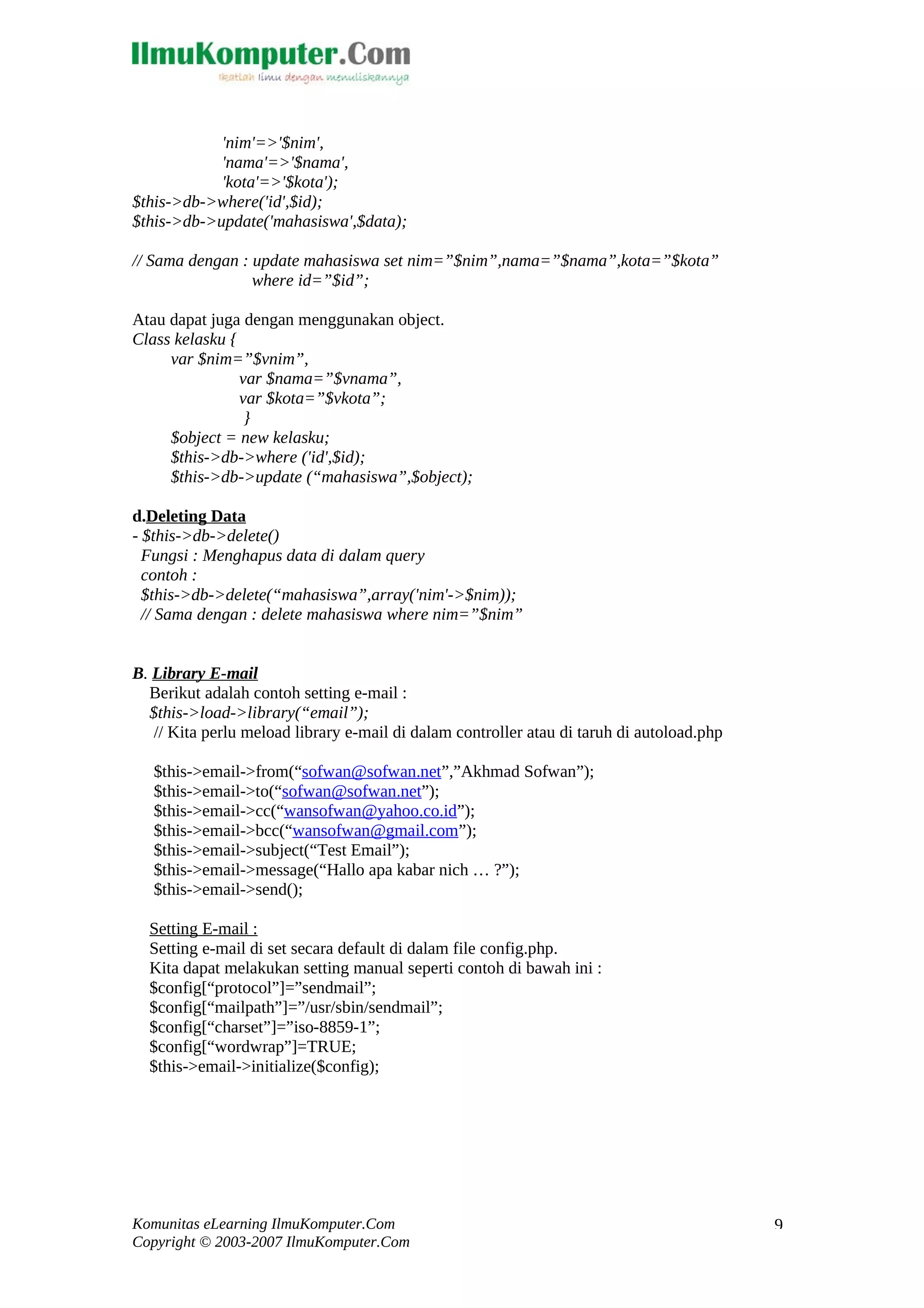 'nim'=>'$nim', 'nama'=>'$nama', 'kota'=>'$kota'); $this->db->where('id',$id); $this->db->update('mahasiswa',$data); // Sama dengan : update mahasiswa set nim=”$nim”,nama=”$nama”,kota=”$kota” where id=”$id”; Atau dapat juga dengan menggunakan object. Class kelasku { var $nim=”$vnim”, var $nama=”$vnama”, var $kota=”$vkota”; } $object = new kelasku; $this->db->where ('id',$id); $this->db->update (“mahasiswa”,$object); d.Deleting Data - $this->db->delete() Fungsi : Menghapus data di dalam query contoh : $this->db->delete(“mahasiswa”,array('nim'->$nim)); // Sama dengan : delete mahasiswa where nim=”$nim” B. Library E-mail Berikut adalah contoh setting e-mail : $this->load->library(“email”); // Kita perlu meload library e-mail di dalam controller atau di taruh di autoload.php $this->email->from(“sofwan@sofwan.net”,”Akhmad Sofwan”); $this->email->to(“sofwan@sofwan.net”); $this->email->cc(“wansofwan@yahoo.co.id”); $this->email->bcc(“wansofwan@gmail.com”); $this->email->subject(“Test Email”); $this->email->message(“Hallo apa kabar nich … ?”); $this->email->send(); Setting E-mail : Setting e-mail di set secara default di dalam file config.php. Kita dapat melakukan setting manual seperti contoh di bawah ini : $config[“protocol”]=”sendmail”; $config[“mailpath”]=”/usr/sbin/sendmail”; $config[“charset”]=”iso-8859-1”; $config[“wordwrap”]=TRUE; $this->email->initialize($config); Komunitas eLearning IlmuKomputer.Com Copyright © 2003-2007 IlmuKomputer.Com 9 
