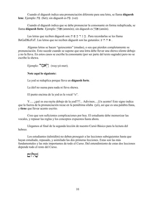 10
Cuando el dáguesh indica una pronunciación diferente para una letra, se llama dáguesh
lene. Ejemplo: tB (bet); sin dáguesh es tb (vet)
Cuando el dáguesh indica que se debe pronunciar la consonante en forma reduplicada, se
llama dáguesh forte. Ejemplo: @/Maæ (ammón); sin dáguesh es @/maæ (amón).
Las letras que reciben dáguesh son: t p k d g b . Para recordarlas se les llama
BeGaDKeFaT. Las letras que no reciben dáguesh son las guturales: [ j h a .
Algunas letras se hacen “quiescentes” (mudas), o sea que pierden completamente su
pronunciación. Esto sucede cuando se supone que una letra debe llevar una shewa silente debajo
y no la lleva. En estos casos se escribe la consonante (por ser parte del texto sagrado) pero no se
escribe la shewa.
Ejemplo: rm,aYOwâ˛ (way-yó-mer).
Note aquí lo siguiente:
La yod se reduplica porque lleva un dáguesh forte.
La álef no suena para nada ni lleva shewa.
El punto encima de la yod es la vocal “o”.
Y..... ¿qué es esa rayita debajo de la yod???... Adivinen... ¡Un acento! Este signo indica
que la fuerza de la pronunciación recae en la penúltima sílaba (yó), así que es una palabra llana,
y tiene que llevar acento escrito.
Creo que son suficientes complicaciones por hoy. El estudiante debe memorizar las
vocales, y repasar las reglas y los conceptos expuestos hasta ahora.
Llegamos al final de la segunda lección de nuestro Cursó Básico para la lectura del
hebreo.
Los estudiantes (talmidím) no deben proseguir a las lecciones subsiguientes hasta que
hayan estudiado, repasado, y asimilado las dos primeras lecciones. Estas son las más
fundamentales y las más importantes de todo el Curso. Del entendimiento de estas dos lecciones
depende todo el resto del Curso.
!/lvæ
 