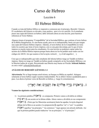 21
Curso de Hebreo
Lección 6
El Hebreo Bíblico
Cuando se trata del hebreo bíblico es imperativo comenzar por el principio, Bereshít / Génesis.
El vocabulario del Génesis es elevado y muy poético, pero a la vez sencillo. Si el estudiante
posee una copia del Génesis en hebreo, debe utilizarla ahora en esta lección, pues haremos
referencia al Texto Hebreo.
Algunos tienen el programa “CompuBiblia” de la Sociedad Bíblica, que contiene el texto hebreo
de la Biblia Stutgartensia. Es una buena ayuda, pero no es indispensable, basta con que tengan
una copia del Génesis Hebreo impreso. Además, el texto hebreo de la CompuBiblia no tiene
todos los acentos que tiene el texto impreso, esto es una gran desventaja, por lo que el texto
impreso es mucho mejor para los estudiantes. En esta lección no podemos copiar todos los
acentos de la Biblia Hebrea impresa porque hasta ahora no los he podido sacar todos con los
códigos de ASCII. Así que usamos el de la rayita vertical ( â) y el del angulito ( ∞ ).
Creo que es indispensable que todo estudiante del idioma hebreo tenga un Tanákh en hebreo
impreso. Quien no tenga un Tanákh en hebreo puede comprarlo en las Sociedades Bíblicas o en
la librerías judías de su país. Recomiendo una librería muy buena en Florida: Sefarad Judaica;
en este e-mail: sefarad@bellsouth.net.
ANÁLISIS DE BERESHÍT (GÉNESIS) 1:1
Advertencia: No se haga trampa usted mismo, no busque su Biblia en español. Aténgase
solamente al texto hebreo según vayamos traduciéndolo. No es difícil. Iremos ayudándole paso a
paso. Lea ahora el primer verso de Bereshít en hebreo, y luego lo comentaremos:
.$r≤aâ;h; taew“ !yImçæV;hæ tae !yI–hløa> hr¢:B; tyvçiarEB] .1
Veamos las siguientes consideraciones:
1) La primera palabra, tyvçiarEB] es compuesta. Primero vamos a dividirla en sílabas:
tyvçi-arE-B] con acento en la última sílaba. Ahora vamos a dividirla en sus componente:
tyvçiarE-B] . (Note que los Masoretas acentuaron hasta las agudas; la rayita diagonal
debajo de la Shin es un acento.) La preposición B] significa “en” o “con”. La palabra
tyvçiarE significa “un principio,” “un comienzo.” Aquí aparece sin artículo definido. Así
que la primera palabra puede traducirse “en un principio,” o “al principio.”
 