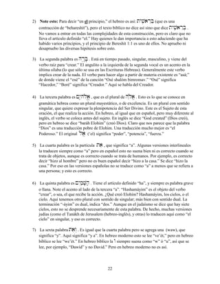 22
2) Note esto: Para decir “en el principio,” el hebreo es así: tyvçiarEBæ (que es una
contracción de “behareshít”), pero el texto bíblico no dice así sino que dice tyvçiarEB] .
No vamos a entrar en todas las complejidades de esta construcción, pero es claro que no
lleva el artículo definido “el.” Hay quienes le dan importancia a esto aduciendo que ha
habido varios principios, y el principio de Bereshít 1:1 es uno de ellos. No apruebo ni
desapruebo las diversas hipótesis sobre esto.
3) La segunda palabra es hr¢:B; . Está en tiempo pasado, singular, masculino, y viene del
verbo raíz para “crear.” El angulito a la izquierda de la segunda vocal es un acento en la
última sílaba (lo que sólo se usa en las Escrituras Hebreas). Generalmente este verbo
implica crear de la nada. El verbo para hacer algo a partir de materia existente es “asá;”
de donde viene el “osé” de la canción “Osé shalóm bimromav.” “Osé” significa
“Hacedor,” “Boré” significa “Creador.” Aquí se habla del Creador.
4) La tercera palabra es !yI–hløa>, que es el plural de h˛løøa> . Esto es lo que se conoce en
gramática hebrea como un plural mayestático, o de excelencia. Es un plural con sentido
singular, que quiere expresar la plenipotencia del Ser Divino. Este es el Sujeto de esta
oración, el que realiza la acción. En hebreo, al igual que en español, pero muy diferente al
inglés, el verbo se coloca antes del sujeto. En inglés se dice “God created” (Dios creó),
pero en hebreo se dice “baráh Elohim” (creó Dios). Claro que nos parece que la palabra
“Dios” es una traducción pobre de Elohim. Una traducción mucho mejor es “el
Poderoso.” El original løøa> (‘el) significa “poder”, “potencia”, “fuerza.”
5) La cuarta palabra es la partícula tae , que significa “a”. Algunas versiones interlineales
la traducen siempre como “a” pero en español esto no suena bien ni es correcto cuando se
trata de objetos, aunque es correcto cuando se trata de humanos. Por ejemplo, es correcto
decir “hizo al hombre” pero no es buen español decir “hizo a la casa.” Se dice “hizo la
casa.” Por eso en las versiones españolas no se traduce como “a” a menos que se refiera a
una persona; y esto es correcto.
6) La quinta palabra es !yImçæV;hæ. Tiene el artículo definido “ha”, y siempre es palabra grave
o llana. Note el acento al lado de la tercera “a”. “Hashamáyim” es el objeto del verbo
“crear”, o sea, el que recibe la acción. ¿Qué creó Elohím? Hashamáyim, los cielos, o el
cielo. Aquí tenemos otro plural con sentido de singular; más bien con sentido dual. La
terminación “-áyim” es dual, indica “dos.” Aunque en el judaísmo se dice que hay siete
cielos, esto no se desprende necesariamente de esta palabra. De hecho, muchas versiones
judías (como el Tanákh de Jerusalem (hebreo-inglés), y otras) lo traducen aquí como “el
cielo” en singular, y eso es correcto.
7) La sexta palabra taew“ . Es igual que la cuarta palabra pero se agrega una (waw), que
significa “y”. Aquí significa “y a”. En hebreo moderno esto se lee “ve’ét,” pero en hebreo
bíblico se lee “we’ét.” En hebreo bíblico la w siempre suena como “w” ó “u”, así que se
lee, por ejemplo, “Dawíd” y no David.” Pero en hebreo moderno no es así.
 