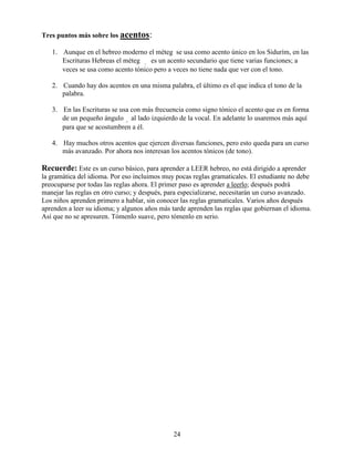 24
Tres puntos más sobre los acentos:
1. Aunque en el hebreo moderno el méteg se usa como acento único en los Sidurím, en las
Escrituras Hebreas el méteg ê es un acento secundario que tiene varias funciones; a
veces se usa como acento tónico pero a veces no tiene nada que ver con el tono.
2. Cuando hay dos acentos en una misma palabra, el último es el que indica el tono de la
palabra.
3. En las Escrituras se usa con más frecuencia como signo tónico el acento que es en forma
de un pequeño ángulo ∞ al lado izquierdo de la vocal. En adelante lo usaremos más aquí
para que se acostumbren a él.
4. Hay muchos otros acentos que ejercen diversas funciones, pero esto queda para un curso
más avanzado. Por ahora nos interesan los acentos tónicos (de tono).
Recuerde: Este es un curso básico, para aprender a LEER hebreo, no está dirigido a aprender
la gramática del idioma. Por eso incluimos muy pocas reglas gramaticales. El estudiante no debe
preocuparse por todas las reglas ahora. El primer paso es aprender a leerlo; después podrá
manejar las reglas en otro curso; y después, para especializarse, necesitarán un curso avanzado.
Los niños aprenden primero a hablar, sin conocer las reglas gramaticales. Varios años después
aprenden a leer su idioma; y algunos años más tarde aprenden las reglas que gobiernan el idioma.
Así que no se apresuren. Tómenlo suave, pero tómenlo en serio.
 