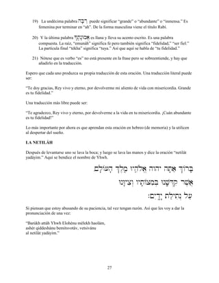 27
19) La undécima palabra hB;r˛ puede significar “grande” o “abundante” o “inmensa.” Es
femenina por terminar en “ah”. De la forma masculina viene el título Rabí.
20) Y la última palabra *tâ,n:Wma,“ es llana y lleva su acento escrito. Es una palabra
compuesta. La raíz, “emunáh” significa fe pero también significa “fidelidad,” “ser fiel.”
La partícula final “tékha” significa “tuya.” Así que aquí se habla de “tu fidelidad.”
21) Nótese que es verbo “es” no está presente en la frase pero se sobreentiende, y hay que
añadirlo en la traducción.
Espero que cada uno produzca su propia traducción de esta oración. Una traducción literal puede
ser:
“Te doy gracias, Rey vivo y eterno, por devolverme mi aliento de vida con misericordia. Grande
es tu fidelidad.”
Una traducción más libre puede ser:
“Te agradezco, Rey vivo y eterno, por devolverme a la vida en tu misericordia. ¡Cuán abundante
es tu fidelidad!”
Lo más importante por ahora es que aprendan esta oración en hebreo (de memoria) y la utilicen
al despertar del sueño.
LA NETILÁH
Después de levantarse uno se lava la boca; y luego se lava las manos y dice la oración “netilát
yadáyim.” Aquí se bendice el nombre de Yhwh.
,!l;/[h; &l,m,â Wyhâeløa,“ hwhy hT;aæ &/rB;
WnW:yxiw“ wyt;/xmiB] Wnv;âD“qi rv,a}
.!yIdê:y: tlæytin“ l[æ
Si piensan que estoy abusando de su paciencia, tal vez tengan razón. Así que les voy a dar la
pronunciación de una vez:
“Barúkh attáh Yhwh Elohénu mélekh haolám,
ashér qiddeshánu bemitsvotáv, vetsivánu
al netilát yadáyim.”
 