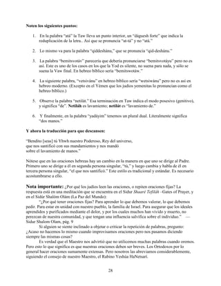 28
Noten los siguientes puntos:
1. En la palabra “atá” la Taw lleva un punto interior, un “dáguesh forte” que indica la
reduplicación de la letra.. Así que se pronuncia “at-tá” y no “atá.”
2. Lo mismo va para la palabra “qiddeshánu,” que se pronuncia “qid-deshánu.”
3. La palabra “bemitsvotáv” parecería que debería pronunciarse “bemitsvotáyu” pero no es
así. Este es uno de los casos en los que la Yod es silente, no suena para nada, y sólo se
suena la Vaw final. En hebreo bíblico sería “bemitswotáw.”
4. La siguiente palabra, “vetsivánu” en hebreo bíblico sería “wetsiwánu” pero no es así en
hebreo moderno. (Excepto en el Yémen que los judíos yemenitas lo pronuncian como el
hebreo bíblico.)
5. Observe la palabra “netilát.” Esa terminación en Taw indica el modo posesivo (genitivo),
y significa “de”. Netiláh es lavamiento; netilát es “lavamiento de.”
6. Y finalmente, en la palabra “yadáyim” tenemos un plural dual. Literalmente significa
“dos manos.”
Y ahora la traducción para que descansen:
“Bendito [seas] tú Yhwh nuestro Poderoso, Rey del universo,
que nos santificó con sus mandamientos y nos mandó
sobre el lavamiento de manos.”
Nótese que en las oraciones hebreas hay un cambio en la manera en que uno se dirige al Padre.
Primero uno se dirige a él en segunda persona singular, “tú,” y luego cambia y habla de él en
tercera persona singular, “el que nos santificó.” Este estilo es tradicional y estándar. Es necesario
acostumbrarse a ello.
Nota importante: ¿Por qué los judíos leen las oraciones, o repiten oraciones fijas? La
respuesta está en una meditación que se encuentra en el Sidur Shaaré Tefiláh –Gates of Prayer, y
en el Sidúr Shalóm Olám (La Paz del Mundo):
“¿Por qué tener oraciones fijas? Para aprender lo que debemos valorar, lo que debemos
pedir. Para estar en unidad con nuestro pueblo, la familia de Israel. Para asegurar que los ideales
aprendidos y purificados mediante el dolor, y por los cuales muchos han vivido y muerto, no
perezcan de nuestra comunidad, y que tengan una influencia salvífica sobre el individuo.” —
Sidur Shalom Olam, pág. 9
Si alguien se siente inclinado a objetar o criticar la repetición de palabras, pregunto:
¿Acaso no hacemos lo mismo cuando improvisamos oraciones pero nos pasamos diciendo
siempre las mismas cosas?
Es verdad que el Maestro nos advirtió que no utilicemos muchas palabras cuando oremos.
Pero esto lo que significa es que nuestras oraciones deben ser breves. Los Ortodoxos por lo
general hacer oraciones sumamente extensas. Pero nosotros las abreviamos considerablemente,
siguiendo el consejo de nuestro Maestro, el Rabino Yeshúa HaNetsarí.
 