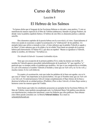 29
Curso de Hebreo
Lección 8
El Hebreo de los Salmos
Ya hemos dicho que el lenguaje de las Escrituras Hebreas es elevado y muy poético. Y esto se
manifiesta de manera especial en el libro de Tehilím (alabanzas), llamado en griego Psalmoi, de
donde viene la palabra española Salmos. El hebreo de este libro es altamente poético y además
sencillo.
Dos elementos capitales de la poesía hebrea son la sonoridad y el ritmo. Especialmente el
ritmo nos ayuda en ocasiones a captar la acentuación y la "silabización" de las palabras. Un
ejemplo típico que utilizo a menudo es éste: ¿Cómo sabemos que la palabra Yahwéh es aguda y
no llana? ¿Cómo sabemos que es bi-sílaba y no tri-sílaba? Pues basta un ejemplo de la poesía
hebrea para demostrarlo: El Salmo 92:2, que dice en español: “Bueno es agradecer a Yahwéh,
alabar tu nombre, oh Altísimo.” En hebreo es:
Tóv lehodót leYahwéh / lezammér leshimkhá eliyón.
Note que con excepción de la primera palabra (Tov), todas las demás son trisíbas. El
nombre de Yahwéh aparece precedido indisolublemente de la partícula “le” que significa “a,”
partícula que va siempre unida a la palabra que modifica. Así que si esa composición es trisílaba,
(le-yah-wéh) entonces el nombre Yahwéh es bisílabo y tiene que ser Yah-wéh y no Ya-ha-wéh, y
muchos menos Ye-ho-wáh (Jehová).
En cuanto a la acentuación, note que todas las palabras de la línea son agudas, eso es lo
que crea el “ritmo” tan importante en la poesía hebrea. Así que el Nombre tiene que ser Yah-wéh
y no Yáh-weh. Si usted pronuncia Yáhweh rompe completamente el flujo rítmico de la línea y
destroza la belleza de su calidad poética. (Pruébelo.) Pero si dice Yahwéh, el ritmo fluye sereno y
hermoso como las mansas aguas del Yardén.
Sería bueno que todos los estudiantes poseyeran un ejemplar de las Escrituras Hebreas. El
libro de Tehilím viene también encuadernado solo. La Editorial Shem Tob publica una edición
con transliteración y traducción interlineal, como los Sidurím que ellos publican. Para obtener
estos libros puede consultar con la librería Sefarad Judaica. Su e-mail es:
sefarad@bellsouth.net.
 