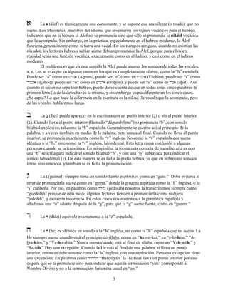 3
a La aaaa (álef) es técnicamente una consonante, y se supone que sea silente (o muda), que no
suene. Los Masoretas, maestros del idioma que inventaron los signos vocálicos para el hebreo,
indicaron que en la lectura la Alef no se pronuncia sino que sólo se pronuncia la nikúd vocálica
que la acompaña. Sin embargo, en la práctica, especialmente en el hebreo moderno, la Álef
funciona generalmente como si fuera una vocal. En los tiempos antiguos, cuando no existían las
nikudót, los lectores hebreos sabían cómo debían pronunciar la Álef, porque para ellos en
realidad tenía una función vocálica, exactamente como en el ladino, y casi como en el hebreo
moderno.
El problema es que en este sentido la Alef puede asumir los sonidos de todas las vocales,
a, e, i, o, u, excepto en algunos casos en los que es completamente silente, como la “h” española.
Puede ser “a” como en !rba (Abram), puede ser “e” como en !yhla (Elohim), puede ser “i” como
dwbka (ikabód), puede ser “o” como en !ybra (orabím), y puede ser “u” como en lba (ubal). Aun
cuando el lector no sepa leer hebreo, puede darse cuenta de que en todas estas cinco palabras la
primera letra (la de la derecha) es la misma, y sin embargo suena diferente en los cinco casos.
¿Se capta? Lo que hace la diferencia en la escritura es la nikúd (la vocal) que la acompañe, pero
de las vocales hablaremos luego.
b La bbbb (Bet) puede aparecer en la escritura con un punto interior (B) o sin el punto interior
(b). Cuando lleva el punto interior (llamado “dáguesh lene”) se pronuncia “b”, con sonido
bilabial explosivo, tal como la “b” española. Generalmente se escribe así al principio de la
palabra, y a veces también en medio de la palabra, pero nunca al final. Cuando no lleva el punto
interior, se pronuncia exactamente como la “v” inglesa. No como la “v” española que suena
idéntica a la “b,” sino como la “v” inglesa, labiodental. Esta letra causa confusión a algunas
personas cuando se la translitera. En mi opinión, la forma más correcta de transliterarla es con
una “b” sencilla para indicar el sonido bilabial “b”, y con una “b” subrayada para indicar el
sonido labiodental (v). De esta manera se es fiel a la grafía hebrea, ya que en hebreo no son dos
letras sino una sola, y también se es fiel a la pronunciación.
g La gggg (guímel) siempre tiene un sonido fuerte explosivo, como en “gato.” Debe evitarse el
error de pronunciarla suave como en “gema,” donde la g suena aspirada como la “h” inglesa, o la
“j” caribeña. Por eso, en palabras como hlodg (gedoláh) nosotros la transcribimos siempre como
“guedoláh” porque de otro modo algunos lectores tienden a pronunciarla como si dijera
“jedoláh”, y eso sería incorrecto. En estos casos nos atenemos a la gramática española y
añadimos una “u” silente después de la “g”, para que la “g” suene fuerte, como en “guerra.”
d La dddd (dálet) equivale exactamente a la “d” española.
h La hhhh (he) es idéntica en sonido a la “h” inglesa, no como la “h” española que no suena. La
He siempre suena cuando está al principio de sílaba, como en “ha-mi-krá,” en “e-lo-hím,” “A-
bra-hám,” y “Ye-ho-shúa.” Nunca suena cuando está al final de sílaba, como en “Yah-wéh,” y
“Sa-ráh.” Hay una excepción: Cuando la He está al final de una palabra, si lleva un punto
interior, entonces debe sonarse como la “h” inglesa, con una aspiración. Pero esa excepción tiene
una excepción: En palabras como HyWllh “Haleluyáh” la He final lleva un punto interior pero no
es para que se la pronuncie sino para indicar que aquí la terminación “yah” corresponde al
Nombre Divino y no a la terminación femenina usual en “ah.”
 