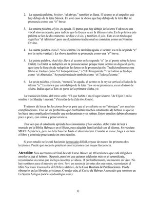 31
2. La segunda palabra, beséter, “al abrigo,” también es llana. El acento es el angulito que
hay debajo de la letra Sámek. En este caso la shewa que hay debajo de la letra Bet se
pronuncia como una “e” breve.
3. La tercera palabra, elyón, es aguda. El punto que hay debajo de la letra Yod no es una
vocal sino un acento, para indicar que la fuerza va en la última sílaba. En la práctica esta
palabra se lee de dos maneras: se dice e-li-ón, y también el-yón. Esto es un título que
significa “el Altísimo” pero en el judaísmo tradicional se considera como un Nombre
Divino.
4. La cuarta palabra, betsél, “a la sombra,”es también aguda, el acento va en la segunda “e”
(es la rayita vertical). La shewa también se pronuncia como una “e” breve.
5. La quinta palabra, shad-dáy, lleva el acento en la segunda “a” (es el punto sobre la letra
Dálet). La Dálet se reduplica en la pronunciación porque tiene dentro un dáguesh forte,
que tiene la función de reduplicar las letras en la pronunciación. Tradicionalmente este
título se traduce como “el Todopoderoso,” o “el Omnipotente.” En Ladino se tradujo
como “el Abastado.” Se puede traducir también como “el Todosuficiente.”
6. La sexta palabra, yitlonán, “morará,”es aguda, el acento es la rayita vertical al lado de la
última “a.” La shewa que está debajo de la letra Taw no se pronuncia, es un divisor de
sílaba. Indica que la Taw es parte de la primera sílaba, yit.
La traducción literal del texto sería: “El que habita / en el lugar secreto / de Elyón / en la
sombra / de Shadáy / morará.” (Versión de la Edición Korén).
Tratamos de hacer las lecciones breves para que el estudiante no se “atosigue” con muchas
complicaciones. Uno de los problemas que confrontan muchos estudiantes de hebreo es que se
les hace tan complicado el estudio que se desaniman y se retiran. Estos estudios deben afrontarse
poco a poco, con calma y perseverancia.
Una vez que el estudiante aprenda las consonantes y las vocales, debe tratar de leer a
menudo en la Biblia Hebrea o en el Sidur, para adquirir familiaridad con el idioma. Se requiere
MUCHA práctica, pero no debe hacerse hasta el aburrimiento. Cuando se canse, haga a un lado
el libro y continúe practicando en otra ocasión.
Si este estudio se le está haciendo demasiado difícil, repase de nuevo las primeras dos
lecciones. Puede que necesite practicar esas lecciones con mayor frecuencia.
Atención: Nos acercamos al final de este Curso Básico de 10 lecciones, que está dirigido a
enseñar a leer el hebreo. Después, para los que quieran adelantar más en el aprendizaje,
recomiendo un curso que incluya cassettes o videos. O preferiblemente, un maestro en vivo. No
hay sustituto para el maestro en vivo. Pero en ausencia de estas dos opciones, recomiendo el
libro Nociones Esenciales del Hebreo Bíblico, de la Casa Bautista de Publicaciones. Puede
obtenerlo en las librerías cristianas. O mejor aún, el Curso de Hebreo Avanzado que tenemos en
La Senda Antigua (www.sendaantigua.com).
 