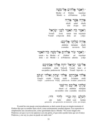 33
hv,moAla, !yhiløa> rm,aYúwâ"14
Moshé – el Elohím wayómer
Moshé – a el-Poderoso y dijo
hy<h]a, rv,a} hy<h]a,
ehyéh ashér ehyéh
seré el-que seré
laer;c]yI ynEb]li rm'ato hKo rm,aYúwâ"
Yisraél livné tomár koh wayómer
Yisraél a-hijos-de dirás así y dijo:
.!k,ylea} ynIjâ'l;v] hy<h]a,,,,
alekhém shelajáni ehyéh
a-ustedes me-envía Seré
rm'atoAhKo hv,moAla, !yhiløa> d/[ rm,aYúwâ"15
tomár - ko Moshé - el Elohím od wayómer
dirás - así Moshé - a el-Poderoso además y-dijo
!k,yteboa} yheløa> hw:hy“ laer;c]yI ynEB]Ala,
avotekhém elohé Yahwéh Yisraél bené - el
sus-padres poderoso-de Yahwéh Yisraél hijos-de - a
bqo[}y" yheløawE qj;x]yI yheløa> !h;r;b]a' yheløa>
Yaaqóv velohé Yitsjáq elohé Avrahám elohé
Yaaqóv y-poderoso-de Yitsjáq poderoso-de Avrahám poderoso-de
ymiV]Ahz≤ !k,ylea} ynIjâ'l;v]
shemí - ze alekhém shelajáni
mi-nombre - éste a-ustedes me-envía
.rDo rdol] yrik]zI hz≤w“ !l;[ol]
.dor ledór zikhrí vezé leolám
.generación por-generación mi-memorial y-éste por-siempre
Si usted lee este pasaje concienzudamente se dará cuenta de que en ningún momento el
Elohim dijo que su nombre fuera ehyéh, como erróneamente enseñan algunos. Esa expresión es
simplemente una circunlocución, como queriéndole decir a Moshé: “No existe ningún otro
Poderoso; así que si yo te me aparezco con esta gloria, el que estás oyendo tiene que ser el único
Poderoso, y ese soy yo, pues no puede ser nadie más.”
 