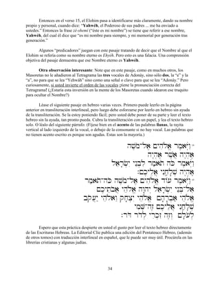 34
Entonces en el verso 15, el Elohim pasa a identificarse más claramente, dando su nombre
propio y personal, cuando dice: “Yahwéh, el Poderoso de sus padres ... me ha enviado a
ustedes.” Entonces la frase zé-shemí (“éste es mi nombre”) se tiene que referir a ese nombre,
Yahwéh, del cual él dice que “es mi nombre para siempre, y mi memorial por generación tras
generación.”
Algunos “predicadores” juegan con este pasaje tratando de decir que el Nombre al que el
Elohim se refería como su nombre eterno es Ehyéh. Pero esto es una falacia. Una comprensión
objetiva del pasaje demuestra que ese Nombre eterno es Yahwéh.
Otra observación interesante: Note que en este pasaje, como en muchos otros, los
Masoretas no le añadieron al Tetragrama las tres vocales de Adonáy, sino sólo dos, la “e” y la
“a”, no para que se lea “Yehwáh” sino como una señal o clave para que se lea “Adonáy.” Pero
curiosamente, si usted invierte el orden de las vocales ¡tiene la pronunciación correcta del
Tetragrama! (¿Estaría esta inversión en la mente de los Masoretas cuando idearon ese truquito
para ocultar el Nombre?)
Léase el siguiente pasaje en hebreo varias veces. Primero puede leerlo en la página
anterior en transliteración interlineal, pero luego debe esforzarse por leerlo en hebreo sin ayuda
de la transliteración. Se la estoy poniendo fácil; pero usted debe poner de su parte y leer el texto
hebreo sin la ayuda, tan pronto pueda. Cubra la transliteración con un papel, y lea el texto hebreo
solo. O léalo del siguiente párrafo: (Fíjese bien en el acento de las palabras llanas, la rayita
vertical al lado izquierdo de la vocal, o debajo de la consonante si no hay vocal. Las palabras que
no tienen acento escrito es porque son agudas. Estas son la mayoría.)
hv,moAla, !yhiløa> rm,aYúwâ"14
hy<h]a, rv,a} hy<h]a,
laer;c]yI ynEb]li rm'ato hKo rm,aYúwâ"
.!k,ylea} ynIjâ'l;v] hy<h]a,,,,
rm'atoAhKo hv,moAla, !yhiløa> d/[ rm,aYúwâ"15
!k,yteboa} yheløa> hw:hy“ laer;c]yI ynEB]Ala,
bqo[}y" yheløawE qj;x]yI yheløa> !h;r;b]a' yheløa>
ymiV]Ahz≤ !k,ylea} ynIjâ'l;v]
.rDo rdol] yrik]zI hz≤w“ !l;[ol]
Espero que esta práctica despierte en usted el gusto por leer el texto hebreo directamente
de las Escrituras Hebreas. La Editorial Clíe publica una edición del Pentateuco Hebreo, (además
de otros tomos) con traducción interlineal en español, que le puede ser muy útil. Procúrela en las
librerías cristianas y algunas judías.
 