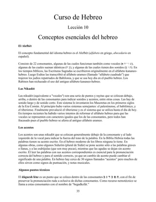 35
Curso de Hebreo
Lección 10
Conceptos esenciales del hebreo
El Alefbét
El concepto fundamental del idioma hebreo es el Alefbét (alfabeto en griego, abecedario en
español).
Consiste de 22 consonantes, algunas de las cuales funcionan también como vocales (a h y w [),
algunas de las cuales suenan idénticas (j k), y algunas de las cuales tienen dos sonidos (b w t). En
los tiempos bíblicos, las Escrituras Sagradas se escribieron originalmente en el alfabeto kananeo-
hebreo. Luego Esdras las transcribió al alfabeto arameo (llamado “alfabeto cuadrado”) que
trajeron los judíos repatriados de Babilonia, y que se usa hoy día en el pueblo hebreo. Los
Rabinos han rechazado el uso del antiguo alfabeto kananeo-hebreo.
Las Nikudót
Las nikudót (equivalente a "vocales") son una serie de puntos y rayitas que se colocan debajo,
arriba, o dentro de las consonantes para indicar sonidos y acentos, entre otras cosas. Las hay de
sonido largo y de sonido corto. Este sistema lo inventaron los Masoretas en los primeros siglos
de la Era Común. Al principio hubo varios sistemas semejantes: el palestinense, el babilónico, y
el tiberiense. Finalmente prevaleció el tiberiense y es el sistema que se utiliza hasta el día de hoy.
En tiempos recientes ha habido varios intentos de reformar el alfabeto hebreo para que las
vocales se representen con caracteres iguales que los de las consonantes, pero todos han
fracasado pues el pueblo hebreo se aferra al antiguo alfabeto arameo.
Los acentos
Los acentos son unas nikudót que se colocan generalmente debajo de la consonante y al lado
izquierdo de la vocal para indicar la fuerza del tono de la palabra. En la Biblia Hebrea todas las
palabras tienen su acento escrito. En el hebreo moderno de los libros ninguna lo tiene. En
algunas obras, como algunos Sidurím (plural de Sidúr) se pone acento sólo a las palabras graves
o llanas, y a las esdrújulas (que son muy pocas), mientras que las agudas se dejan sin acento
escrito. El leer las palabras con sus acentos correspondientes es esencial para la pronunciación
correcta del hebreo y para el sentido correcto, ya que un cambio de acento puede cambiar el
significado de una palabra. En hebreo hay cerca de 30 signos llamados “acentos” pero muchos de
ellos sirven como signos de puntuación, y notas musicales.
Algunos puntos técnicos
El dáguesh léne es un punto que se coloca dentro de las consonantes B G D K P TB G D K P TB G D K P TB G D K P T, con el fin de
preservar la pronunciación ruda u oclusiva de dichas consonantes. Como recurso nemotécnico se
llama a estas consonantes con el nombre de “begadkefát.”
 