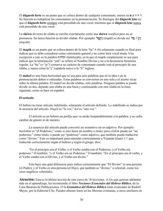 36
El dáguesh forte es un punto que se coloca dentro de cualquier consonante, menos en a [ h j ra [ h j ra [ h j ra [ h j r.
Su función es reduplicar las consonantes en la pronunciación. Se distingue del dáguesh léne en
que el dáguesh forte siempre está precedido de una vocal, mientras que el dáguesh lene nunca
está precedido de una vocal.
La shéwa divisora de sílaba se escribe exactamente como una shéwa vocálica pero no se
pronuncia. Su única función es dividir sílabas. Por ejemplo: lfæq]nIlfæq]nIlfæq]nIlfæq]nI (niqtál) se divide así: lfælfælfælfæ / q]nIq]nIq]nIq]nI
(niq-tál).
El mapik es un punto que se coloca dentro de la letra “he” hhhh (HHHH) solamente cuando es final para
indicar que se debe considerar como consonante gutural y no como letra vocal muda. Una
excepción a esto es la palabra Hy:Wll]hæHy:Wll]hæHy:Wll]hæHy:Wll]hæ (haleluyáh), en la que el mapik simplemente se usa para
indicar que la terminación “yah” se refiere al Nombre Divino y no a la desinencia femenina
regular. La “he” (o “je”) conserva su carácter de consonante cuando está al principio de una
sílaba, y suena como la “j” española suave o la “h” inglesa.
El makef es una línea horizontal que se usa para unir palabras que en la idea o en la
pronunciación deben ir enlazadas. Estas palabras se convierten en una sola y el acento recae
sobre la última palabra. El makef no divide sílabas, sólo palabras. Ninguna palabra se puede
dividir en dos, dejando una sílaba en una línea y continuando con otra sílaba en la línea
siguiente, como se hace en español.
El artículo
El hebreo no tiene artículo indefinido, solamente el artículo definido. Lo indefinido se indica por
la ausencia del artículo. Haqól es “la voz;” kol es “una voz.”
El artículo es en hebreo un prefijo que va unido inseparablemente a la palabra; y no sufre
cambio de género ni de número.
La ausencia del artículo puede convertir un sustantivo en un adjetivo. Por ejemplo:
haelohím es “el Poderoso,” como si esto fuera un nombre o título; pero elohím puede ser “un
poderoso,” como título, o puede ser “poderoso” como adjetivo, que también puede traducirse
como “divino.” Esto es importante para entender correctamente a Yojanán (Juan) 1:1 que,
traducido correctamente según el hebreo y según el griego, dice:
“En el principio era el Verbo, y el Verbo estaba con el Poderoso, y el Verbo era
poderoso.” O también: “y el Verbo era un Poderoso.” O también: “En el principio era el verbo, y
el Verbo estaba con el Divino, y el Verbo era divino.”
Esto hace una gran diferencia pues indica correctamente que “El Divino” es una persona
(el Padre), y el Verbo es otra persona (el Hijo), que también es “divino,” o celestial, como los
seres angélicos celestiales.
Atención: Esta es la última lección de este curso de 10 lecciones. A los que quieran adelantar
más en el aprendizaje, les recomiendo el libro Nociones Esenciales del Hebreo Bíblico, de la
Casa Bautista de Publicaciones. O la Gramática del Hebreo Bíblico (más avanzada) de Rudolf
Meyer, por la Editorial Clíe. Pueden obtener éstos en las librerías cristianas, u otros similares en
 