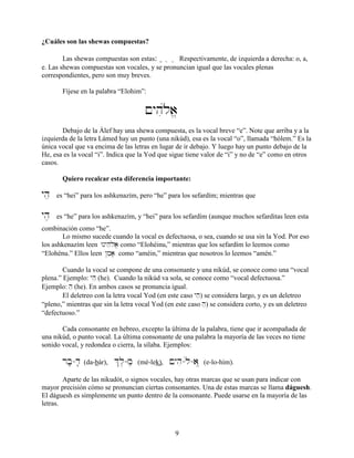 9
¿Cuáles son las shewas compuestas?
Las shewas compuestas son estas: ? } Ö Respectivamente, de izquierda a derecha: o, a,
e. Las shewas compuestas son vocales, y se pronuncian igual que las vocales plenas
correspondientes, pero son muy breves.
Fíjese en la palabra “Elohim”:
!yhúila>
Debajo de la Álef hay una shewa compuesta, es la vocal breve “e”. Note que arriba y a la
izquierda de la letra Lámed hay un punto (una nikúd), esa es la vocal “o”, llamada “hólem.” Es la
única vocal que va encima de las letras en lugar de ir debajo. Y luego hay un punto debajo de la
He, esa es la vocal “i”. Indica que la Yod que sigue tiene valor de “i” y no de “e” como en otros
casos.
Quiero recalcar esta diferencia importante:
yhe es “hei” para los ashkenazím, pero “he” para los sefardím; mientras que
yh, es “he” para los ashkenazím, y “hei” para los sefardím (aunque muchos sefarditas leen esta
combinación como “he”.
Lo mismo sucede cuando la vocal es defectuosa, o sea, cuando se usa sin la Yod. Por eso
los ashkenazím leen Wnyhúela> como “Elohéinu,” mientras que los sefardím lo leemos como
“Elohénu.” Ellos leen @mea; como “améin,” mientras que nosotros lo leemos “amén.”
Cuando la vocal se compone de una consonante y una nikúd, se conoce como una “vocal
plena.” Ejemplo: yhe (he). Cuando la nikúd va sola, se conoce como “vocal defectuosa.”
Ejemplo: he (he). En ambos casos se pronuncia igual.
El deletreo con la letra vocal Yod (en este caso yhe) se considera largo, y es un deletreo
“pleno,” mientras que sin la letra vocal Yod (en este caso he) se considera corto, y es un deletreo
“defectuoso.”
Cada consonante en hebreo, excepto la última de la palabra, tiene que ir acompañada de
una nikúd, o punto vocal. La última consonante de una palabra la mayoría de las veces no tiene
sonido vocal, y redondea o cierra, la sílaba. Ejemplos:
rb;-d; (da-bár), &l,-m, (mé-lek), !yhi-úl-aÖ (e-lo-hím).
Aparte de las nikudót, o signos vocales, hay otras marcas que se usan para indicar con
mayor precisión cómo se pronuncian ciertas consonantes. Una de estas marcas se llama dáguesh.
El dáguesh es simplemente un punto dentro de la consonante. Puede usarse en la mayoría de las
letras.
 
