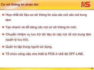 13
Cơ sở thông tin phân tán
Hợp nhất dữ liệu cơ sở thông tin của các nút vào nút trung
tâm.
Tạo nhanh và dễ dàng các nút cơ sở thông tin mới.
Chuyển nhiệm vụ lưu trữ dữ liệu từ các nút về nút trung tâm
(quản lý lưu trữ).
Quản trị tập trung người sử dụng.
Tổ chức công việc cho thiết bị POS ở chế độ OFF-LINE.
 