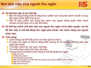 16
Có thể làm việc ở hai chế độ:
Bán lẻ hàng không phải là hàng thực phẩm (sử dụng bàn phím chuẩn và quy
tắc quen thuộc điền chứng từ).
Bán lẻ thực phẩm (sử dụng bàn phím của người đứng quầy hoặc touch
screen có thời gian xử lý séc tối thiểu).
Có thể tùy chỉnh chỗ làm việc của người thu ngân và ấn định quyền, vai trò
để làm việc ở chế độ Quầy thu ngân phụ thuộc vào chức năng của người
nhân viên.
Tính năng:
Chọn hàng (có thể thấy số dư và đơn giá khi chọn).
Ở quầy thu ngân có thể tự động điền chứng từ trả lại hàng không phải vào
ngày bán hàng.
Tìm kiếm theo mã, mã vạch, mã hiệu.
Tìm kiếm theo cách trình bày văn bản.
Tương thích với thiết bị bán hàng ở chế độ Quầy thu ngân:
Máy tính tiền.
Thiết bị đọc thẻ từ.
Hệ thống thẻ thanh toán.
Bàn phím đã lập trình sẵn dành cho người đứng quầy (hoặc touch screen).
Màn hình khách hàng.
Máy quét mã vạch.
Nơi làm việc của người thu ngân
 