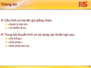 2
Thông tin
Cấu hình có hai tên gọi giống nhau:
«Quản lý bán lẻ»;
«1С:BÁN LẺ 8».
Trong bài thuyết trình có sử dụng các thuật ngữ sau:
«Hệ thống»;
«Giải pháp»;
«Giải pháp bán lẻ».
 
