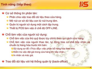 4
Tính năng (tiếp theo)
Cơ sở thông tin phân tán:
Phân chia việc trao đổi dữ liệu theo cửa hàng.
Mở nút cơ sở dữ liệu con từ nút trung tâm.
Quản trị người sử dụng một cách tập trung.
Thiết bị POS làm việc ở chế độ OFF-LINE.
Chỗ làm việc của người sử dụng:
Chỗ làm việc của thủ quỹ được tùy chỉnh theo qui cách cửa hàng.
Chỗ làm việc của người thao tác, tự động hóa cơ chế tiếp nhận và
chuẩn bị hàng hóa trước khi bán:
Sử dụng sơ đồ «Thúc đẩy» việc phân bổ hàng hóa theo kho.
Kiểm tra việc đặt giá trong cửa hàng khi tiếp nhận.
In nhãn và mác giá.
Trao đổi dữ liệu với hệ thống quản lý (back-office).
 