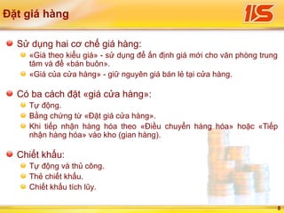 8
Đặt giá hàng
Sử dụng hai cơ chế giá hàng:
«Giá theo kiểu giá» - sử dụng để ấn định giá mới cho văn phòng trung
tâm và để «bán buôn».
«Giá của cửa hàng» - giữ nguyên giá bán lẻ tại cửa hàng.
Có ba cách đặt «giá cửa hàng»:
Tự động.
Bằng chứng từ «Đặt giá cửa hàng».
Khi tiếp nhận hàng hóa theo «Điều chuyển hàng hóa» hoặc «Tiếp
nhận hàng hóa» vào kho (gian hàng).
Сhiết khấu:
Tự động và thủ công.
Thẻ chiết khấu.
Chiết khấu tích lũy.
 