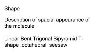 Shape
Description of spacial appearance of
the molecule
Linear Bent Trigonal Bipyramid T-
shape octahedral seesaw
 