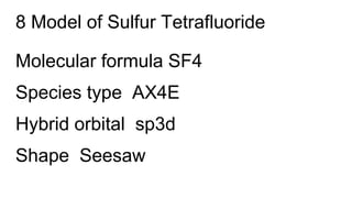 8 Model of Sulfur Tetrafluoride
Molecular formula SF4
Species type AX4E
Hybrid orbital sp3d
Shape Seesaw
 