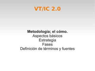 VT/IC 2.0



    Metodología; el cómo.
        Aspectos básicos
           Estrategia
             Fases
Definición de términos y fuentes
 