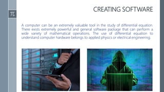 CREATING SOFTWARE
A computer can be an extremely valuable tool in the study of differential equation.
There exists extremely powerful and general software package that can perform a
wide variety of mathematical operations. The use of differential equation to
understand computer hardware belongs to applied physics or electrical engineering.
 