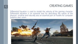 CREATING GAMES
Differential Equation is used to model the velocity of the gaming character.
Differential equation is an essential tool for describing the nature of the
physical universe and naturally also an essential part of models for computer
graphics and vision.
 