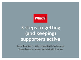 3 steps to getting
(and keeping)
supporters active
Katie Bannister – katie.bannister@which.co.uk
Shaun Roberts – shaun.roberts@which.co.uk
 