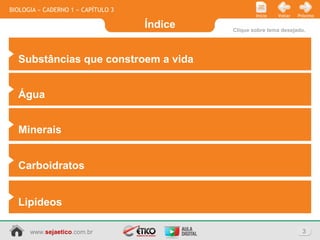 Índice
3www.sejaetico.com.br
PróximoVoltarInício
BIOLOGIA » CADERNO 1 » CAPÍTULO 3
Clique sobre tema desejado.
Substâncias que constroem a vida
Água
Minerais
Carboidratos
Lipídeos
 