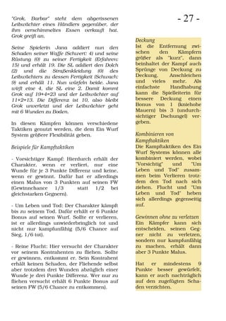 "Grok, Barbar" steht dem abgerissenen
Leibwächter eines Händlers gegenüber, der
                                                                - 27 -
ihm verschimmeltes Essen verkauft hat.
Grok greift an.
                                              Deckung
Seine Spielerin Jana addiert nun den          Ist die Entfernung zwi-
Schaden seiner Waffe (Schwert: 4) und seine   schen     den    Kämpfern
Rüstung (0) zu seiner Fertigkeit (Erfahren:   größer als "kurz", dann
15) und erhält 19. Die SL addiert den Dolch   beinhaltet der Kampf auch
(2) und die Straßenkleidung (0) des           Sprünge von Deckung zu
Leibwächters zu dessen Fertigkeit (Schwach:   Deckung,      Anschleichen
9) und erhält 11. Nun würfeln beide. Jana     und    vieles  mehr.    Als
wirft eine 4, die SL eine 2. Damit kommt      einfachste    Handhabung
Grok auf 19+4=23 und der Leibwächter auf      kann die Spielleiterin für
11+2=13. Die Differenz ist 10, also bleibt    bessere Deckung einen
Grok unverletzt und der Leibwächter geht      Bonus von 1 (kniehohe
mit 6 Wunden zu Boden.                        Mauern) bis 3 (undurch-
                                              sichtiger Dschungel) ver-
In diesen Kämpfen können verschiedene         geben.
Taktiken genutzt werden, die dem Ein Wurf
System größere Flexibilität geben.            Kombinieren von
                                              Kampftaktiken
Beispiele für Kampftaktiken                   Die Kampftaktiken des Ein
                                              Wurf Systems können alle
- Vorsichtiger Kampf: Hierdurch erhält der    kombiniert werden, wobei
Charakter, wenn er verliert, nur eine         "Vorsichtig"   und    "Um
Wunde für je 3 Punkte Differenz und keine,    Leben und Tod" zusam-
wenn er gewinnt. Dafür hat er allerdings      men beim Verlieren trotz-
einen Malus von 3 Punkten auf seinen FW       dem den Tod nach sich
(Gewinnchance 1/3         statt 1/2 bei       ziehen. Flucht und "Um
gleichstarken Gegnern).                       Leben und Tod" heben
                                              sich allerdings gegenseitig
- Um Leben und Tod: Der Charakter kämpft      auf.
bis zu seinem Tod. Dafür erhält er 6 Punkte
Bonus auf seinen Wurf. Sollte er verlieren,   Gewinnen ohne zu verletzen
ist er allerdings unwiederbringlich tot und   Ein Kämpfer kann sich
nicht nur kampfunfähig (5/6 Chance auf        entscheiden, seinen Geg-
Sieg, 1/6 tot).                               ner nicht zu verletzen,
                                              sondern nur kampfunfähig
- Reine Flucht: Hier versucht der Charakter   zu machen, erhält dann
vor seinem Kontrahenten zu fliehen. Sollte    aber 3 Punkte Malus.
er gewinnen, entkommt er. Sein Kontrahent
erhält keinen Schaden, der Fliehende selbst   Hat   er    mindestens  9
aber trotzdem drei Wunden abzüglich einer     Punkte besser gewürfelt,
Wunde je drei Punkte Differenz. Wer nur zu    kann er auch nachträglich
fliehen versucht erhält 6 Punkte Bonus auf    auf den zugefügten Scha-
seinen FW (5/6 Chance zu entkommen).          den verzichten.
 