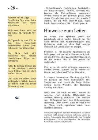 - 28 -                         - Unterstützende Fertigkeiten: Fertigkeiten
                               wie Einschüchtern, Bluffen, Klettern u.ä.
                               können als Unterstützung genommen
                               werden, wenn es zur Situation passt. Jede
Adressen mit SL-Tipps          dieser Fertigkeiten gibt dann für jeweils 3
Es gibt im Netz eine Reihe     Punkte, die ihr Wert über 9 liegt, einen
Materialien   für    Spiel-    Punkt Bonus auf den FW (1 Punkt pro + ).
leiterinnen.

Viele von ihnen sind auf
der Seite SL-Tipps.de ver-
                               Hinweise zum Leiten
linkt.
                               Da kaum eine Spielerin gerne aus
                               Würfelpech stirbt, enden Kämpfe im Ein
SL-Tipps.de ist ein Wiki in
                               Wurf System mit Kampfunfähigkeit und
dem      jede    Besucherin
                               Verletzung statt mit dem Tod, solange
mitschreiben kann (ähn-
                               niemand auf Leben und Tod kämpft.
lich wie in der Wikipedia).
                               Nebenbei ist für manche Spielerinnen die
Die    Seite   hat    sich
                               Gefangenschaft ein viel schlimmeres Schick-
einfachen    und   schnell
                               sal als der Tod, aber geschichtstechnisch ist
einsetzbaren Tipps ver-
                               sie (für deinen Plot) in fast jedem Fall
schrieben.
                               praktischer.
Falls du Seiten findest, die
                               Und wenn sie nicht gefangen genommen
in der dortigen Linkliste
                               werden wollen, können sie es immer ris-
noch fehlen, füg sie doch
                               kieren, auf Leben und Tod zu kämpfen.
einfach hinzu.
                               In einigen klassischen Abenteuergeschich-
Und falls du selbst Tipps
                               ten können die recht realistischen Hei-
weitergeben willst, kannst
                               lungszeiten, und damit die lange Behin-
du ihnen dort ein neues
                               derung durch Wunden, die Handlung
Zuhause geben.
                               unnötig aufhalten.

                               Sollte das bei euch so sein, kannst du
                               entweder eine einfache Möglichkeit der
                               direkten Heilung einführen (z.B. Medkits
                               oder Heilzauber) oder das Heilungssystem
                               anpassen. Denk daran, dass es euer Spiel
                               ist. Wenn euch irgendwas stört, dann
                               ändert es einfach.

                               Wenn dir Kämpfe mit dem Ein Wurf System zu schnell
                               sind oder nicht genug Spannung aufbauen, kannst du
                               auf das Fokusmodul Kampf (FoKa) oder das Taktische
                               Kampfsystem (TakM) zurückgreifen. Sie behandeln
                               Kämpfe bei weitem ausführlicher.
 