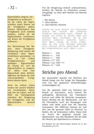 - 32 -                          Um die Steigerung einfach aufzuzeichnen,
                                werden die Striche zu Dreiecken zusam-
                                mengefügt, so dass drei Striche ein Dreieck
                                ergeben:
Eigenschaften steigern, um
Fertigkeiten zu verbessern      ´ : Ein Strich
Da im vobsy die Eigen-          ^ : Zwei Striche
schaften einen Bonus auf        Δ : Drei Striche: Dreieck
die   Fertigkeiten  geben,
können Spielerinnen ihre        Sobald du eine Anzahl von Dreiecken
Fertigkeiten auch indirekt      gleich   der   Plusse   der   nächsten
steigern, indem sie die         Schwelle gezeichnet hast, fängst du
Eigenschaften verbessern,       wieder von vorne an (musst aber ein
                                Dreieck mehr zeichnen, da du die
auf denen die Fertigkeiten      nächste   Schwelle   erreicht   hast).
aufbauen.                       Dein Wert steigt um einen Punkt,
                                wenn du für alle nötigen Dreiecke
Zur Berechnung der Ko-          eine weitere Seite gezeichnet hast.
sten    einer    Fertigkeits-   Bei Eigenschaften gilt damit z.B.:
Steigerung wird immer der
Grundwert ohne Eigen-           Fitness:   +      (15)
schaftsboni genommen, so        Fitness:   +,´    (15)
dass     es    bei    hohen     Fitness:   +,´´ (16)
Fertigkeitswerten       und     Fitness:   +,^^ (17)
niedrigen     Eigenschaften     Fitness:   +,ΔΔ (18) = ++
oft ratsam ist, erst die        Fitness:   ++,´´´ (19)
Eigenschaften zu steigern,
vor    allem    weil    eine
Eigenschaft ohne Schwie-        Striche pro Abend
rigkeiten als Basis für viele
unterschiedliche      Fertig-   Die passendste Anzahl von Strichen pro
keiten dienen kann.             Abend hängt von der Länge der Kampagne
                                und von der geplanten Entwicklungsg-
Auch im echten Leben            eschwindigkeit ab.
nutzen wir unsere Stärken
auf verschiedene Arten,         Um die optimale Zahl von Strichen pro
und wie im Leben, soll im       Runde zu berechnen, such einfach die
EWS ein Gleichgewicht           anfängliche Machtstufe der Charaktere
zwischen der Steigerung         heraus und zähle die Dreiecke zusammen.
der Fertigkeiten und der        Dann überleg dir die Machtstufe, auf der
Eigenschaften     sinnvoll      die Charaktere nach der Kampagne sein
sein.                           sollen und zähle auch hier die Dreiecke
                                zusammen. Die Differenz nimmst du mal
                                drei um die gesamte Zahl an Strichen zu
                                finden, die sie bekommen sollen. Dann teile
                                sie durch die geplante Anzahl der
                                Spielrunden, um eine Richtlinie für die Zahl
                                der Striche pro Spielabend zu erhalten.

                                Ein Beispiel für die Strichvergabe findest du in der
                                Seitenleiste auf S. 33.
 