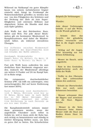 Während im Nahkampf ein guter Kämpfer
kaum von seinem (schwächeren) Gegner
                                                                  - 43 -
erwischt wird, hängt im Fernkampf die
Wahrscheinlichkeit getroffen zu werden fast
nur von den Fähigkeiten des Schützen und        Beispiele für Verletzungen:
der Deckung des Ziels ab (von Super-
fähigkeiten und extremen Reflexen mal           Wunden:
abgesehen). Schon die Shaolin sind dem
zum Opfer gefallen.                             Jede dieser Verletzungen
                                                bewirkt -3 auf alle Werte,
Jede Waffe hat drei Reichweiten: Kurz,          bis die Wunde geheilt ist.
Mittel und Weit. Für jede dieser Reich-
weiten gilt ein bestimmter Mindestwurf. In      -    Schnitt   über    das
Kampfsituationen sind dabei die Mindest-        Gesicht,   der  grässliche
würfe höher, als während stressfreien           Narben verursacht und
Übungen.                                        Blut in die Augen sickern
                                                lässt.
Die Differenz zwischen Mindestwurf
und Ergebnis des Angriffswurfes wird            - Schlag auf die Augen,
zum Schaden der Waffe addiert.                  führt kurzzeitig zur teil-
                                                weisen Erblindung.
Fernkampf, Mindestwürfe:
Kampf: Kurz: 12; Mittel: 15; Weit: 18
Ruhe: Kurz: 9; Mittel: 12; Weit: 15             - Messer im Bauch, nicht
                                                umgedreht.
Fast jede Waffe kann außerdem bis zum
dreifachen ihrer Reichweite eingesetzt wer-     - Knie in den Genitalien,
den, wodurch der Mindestwurf allerdings         möglicherweise auch der
um weitere 6 Punkte auf 24 im Kampf bzw.        Holm der Waffe.
21 in Ruhe steigt.
                                                - Treffer in den Oberarm,
Ein     entspannter,       durchschnittlicher   Arm     fast  unbenutzbar
Schütze (FW: 12) trifft ein unbewegtes, etwa    (nimm den anderen).
menschengroßes Ziel auf kurze Entfernung
fast immer (83%).                               - Schnitt im Oberschenkel,
                                                Bein nur noch unter
Kurze Entfernung sind durchschnitt-             Schmerzen benutzbar.
lich 5 Meter, Mittlere sind bis zu
50 Meter, Weite kann je nach Waffe              - Messer schrammt über
bis zu 500 Meter betragen. Ein                  die Rippen und zerschnei-
Zielfernrohr reduziert die effek-               det die Haut. Rippen-
tive Entfernung je nach Fernrohr um
ein bis zwei Stufen.                            brüche.

Die Kampfmindestwürfe müssen immer              - Messer in die Seite,
dann     genommen      werden,   wenn    der    Schmerzen beim Atmen,
angreifende Charakter auch selbst in            Messer reißt die Haut auf,
Gefahr ist, weil er dann nicht die Ruhe hat,    Krallen fetzen Haut he-
sich richtig zu konzentrieren und ständig in    runter.
leichter Bewegung bleiben muss, um kein
zu gutes Ziel zu bieten. Ein Scharfschütze
 