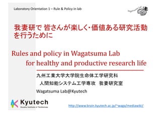 Rules	and	policy	in	Wagatsuma	Lab	
for	healthy	and	productive	research	life	
Wagatsuma Lab@Kyutech
h1p://www.brain.kyutech.ac.jp/~waga/mediawiki/
Laboratory Orientation 1 – Rule & Policy in lab Wagatsuama Lab
 