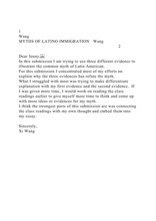 1
Wang
MYTHS OF LATINO IMMIGRATION Wang
2
Dear Jenny,
In this submission I am trying to use three different evidence to
illustrate the common myth of Latin American.
For this submission I concentrated most of my efforts on
explain why the three evidences has refute the myth.
What I struggled with most was trying to make differentiate
explanation with my first evidence and the second evidence. If
I was given more time, I would work on reading the class
readings earlier to give myself more time to think and come up
with more ideas or evidences for my myth.
I think the strongest parts of this submission are was connecting
the class readings with my own thought and embed them into
my essay.
Sincerely,
Xi Wang
 