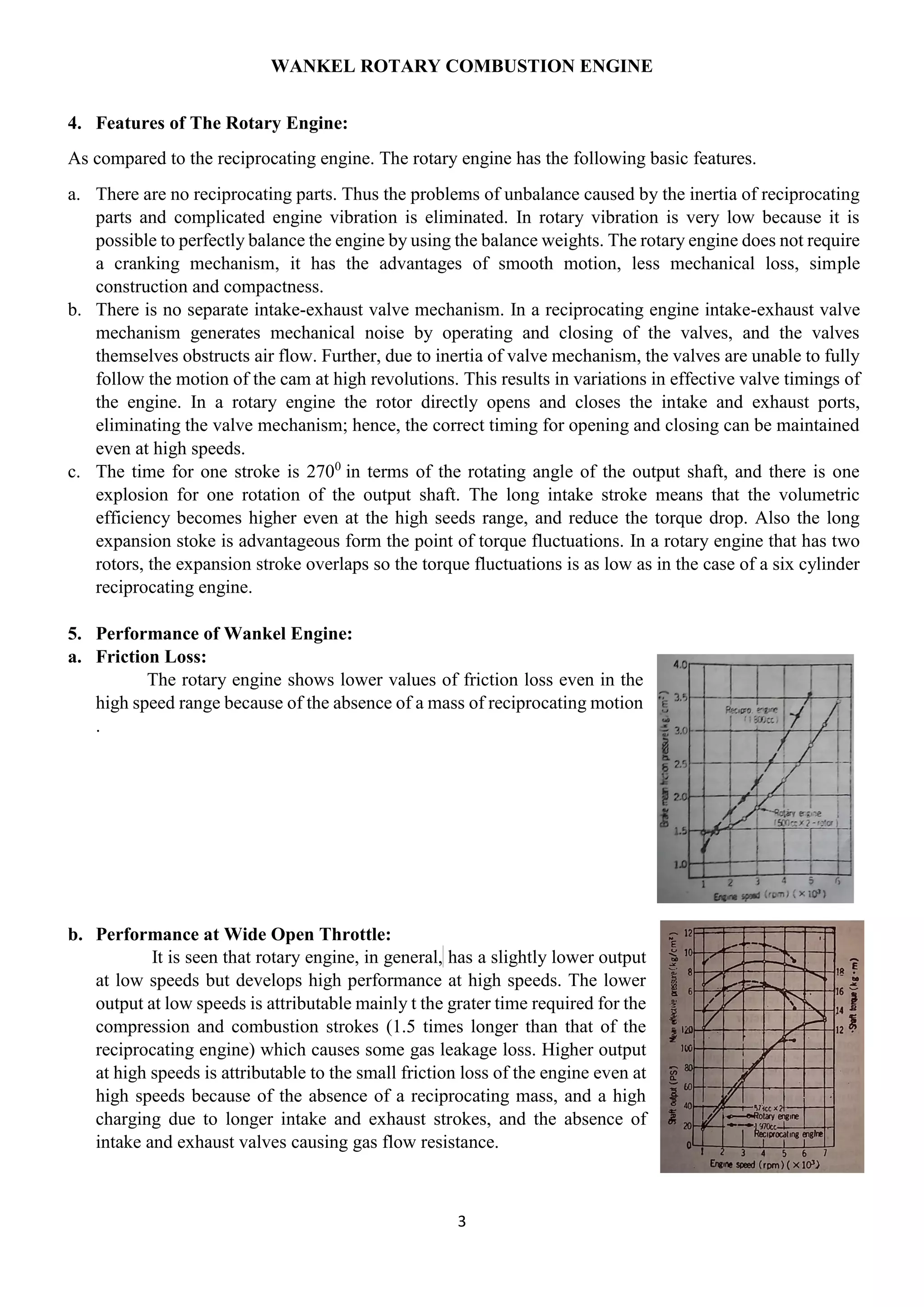 WANKEL ROTARY COMBUSTION ENGINE
3
4. Features of The Rotary Engine:
As compared to the reciprocating engine. The rotary engine has the following basic features.
a. There are no reciprocating parts. Thus the problems of unbalance caused by the inertia of reciprocating
parts and complicated engine vibration is eliminated. In rotary vibration is very low because it is
possible to perfectly balance the engine by using the balance weights. The rotary engine does not require
a cranking mechanism, it has the advantages of smooth motion, less mechanical loss, simple
construction and compactness.
b. There is no separate intake-exhaust valve mechanism. In a reciprocating engine intake-exhaust valve
mechanism generates mechanical noise by operating and closing of the valves, and the valves
themselves obstructs air flow. Further, due to inertia of valve mechanism, the valves are unable to fully
follow the motion of the cam at high revolutions. This results in variations in effective valve timings of
the engine. In a rotary engine the rotor directly opens and closes the intake and exhaust ports,
eliminating the valve mechanism; hence, the correct timing for opening and closing can be maintained
even at high speeds.
c. The time for one stroke is 2700
in terms of the rotating angle of the output shaft, and there is one
explosion for one rotation of the output shaft. The long intake stroke means that the volumetric
efficiency becomes higher even at the high seeds range, and reduce the torque drop. Also the long
expansion stoke is advantageous form the point of torque fluctuations. In a rotary engine that has two
rotors, the expansion stroke overlaps so the torque fluctuations is as low as in the case of a six cylinder
reciprocating engine.
5. Performance of Wankel Engine:
a. Friction Loss:
The rotary engine shows lower values of friction loss even in the
high speed range because of the absence of a mass of reciprocating motion
.
b. Performance at Wide Open Throttle:
It is seen that rotary engine, in general, has a slightly lower output
at low speeds but develops high performance at high speeds. The lower
output at low speeds is attributable mainly t the grater time required for the
compression and combustion strokes (1.5 times longer than that of the
reciprocating engine) which causes some gas leakage loss. Higher output
at high speeds is attributable to the small friction loss of the engine even at
high speeds because of the absence of a reciprocating mass, and a high
charging due to longer intake and exhaust strokes, and the absence of
intake and exhaust valves causing gas flow resistance.
 