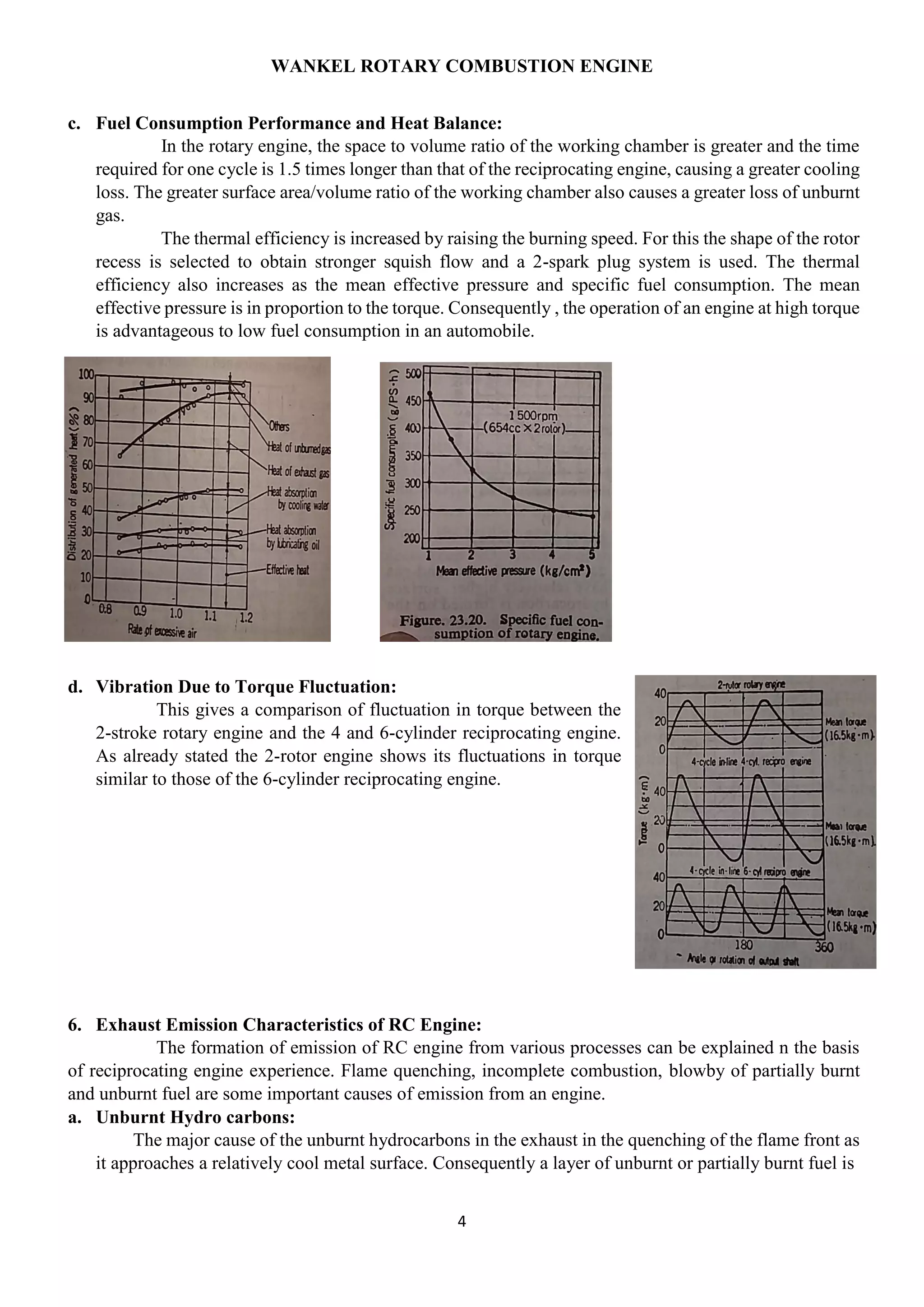 WANKEL ROTARY COMBUSTION ENGINE
4
c. Fuel Consumption Performance and Heat Balance:
In the rotary engine, the space to volume ratio of the working chamber is greater and the time
required for one cycle is 1.5 times longer than that of the reciprocating engine, causing a greater cooling
loss. The greater surface area/volume ratio of the working chamber also causes a greater loss of unburnt
gas.
The thermal efficiency is increased by raising the burning speed. For this the shape of the rotor
recess is selected to obtain stronger squish flow and a 2-spark plug system is used. The thermal
efficiency also increases as the mean effective pressure and specific fuel consumption. The mean
effective pressure is in proportion to the torque. Consequently , the operation of an engine at high torque
is advantageous to low fuel consumption in an automobile.
d. Vibration Due to Torque Fluctuation:
This gives a comparison of fluctuation in torque between the
2-stroke rotary engine and the 4 and 6-cylinder reciprocating engine.
As already stated the 2-rotor engine shows its fluctuations in torque
similar to those of the 6-cylinder reciprocating engine.
6. Exhaust Emission Characteristics of RC Engine:
The formation of emission of RC engine from various processes can be explained n the basis
of reciprocating engine experience. Flame quenching, incomplete combustion, blowby of partially burnt
and unburnt fuel are some important causes of emission from an engine.
a. Unburnt Hydro carbons:
The major cause of the unburnt hydrocarbons in the exhaust in the quenching of the flame front as
it approaches a relatively cool metal surface. Consequently a layer of unburnt or partially burnt fuel is
 