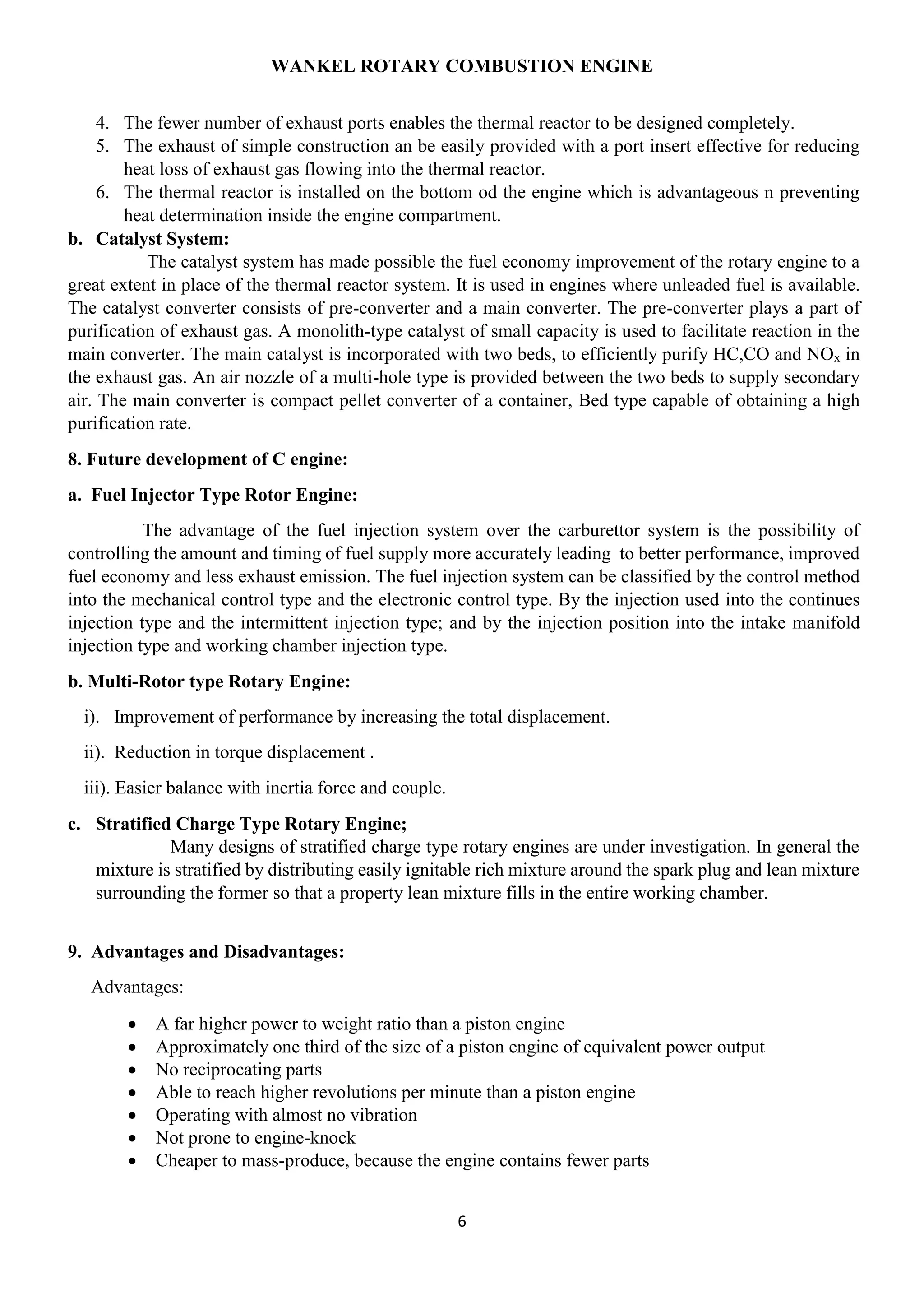 WANKEL ROTARY COMBUSTION ENGINE
6
4. The fewer number of exhaust ports enables the thermal reactor to be designed completely.
5. The exhaust of simple construction an be easily provided with a port insert effective for reducing
heat loss of exhaust gas flowing into the thermal reactor.
6. The thermal reactor is installed on the bottom od the engine which is advantageous n preventing
heat determination inside the engine compartment.
b. Catalyst System:
The catalyst system has made possible the fuel economy improvement of the rotary engine to a
great extent in place of the thermal reactor system. It is used in engines where unleaded fuel is available.
The catalyst converter consists of pre-converter and a main converter. The pre-converter plays a part of
purification of exhaust gas. A monolith-type catalyst of small capacity is used to facilitate reaction in the
main converter. The main catalyst is incorporated with two beds, to efficiently purify HC,CO and NOx in
the exhaust gas. An air nozzle of a multi-hole type is provided between the two beds to supply secondary
air. The main converter is compact pellet converter of a container, Bed type capable of obtaining a high
purification rate.
8. Future development of C engine:
a. Fuel Injector Type Rotor Engine:
The advantage of the fuel injection system over the carburettor system is the possibility of
controlling the amount and timing of fuel supply more accurately leading to better performance, improved
fuel economy and less exhaust emission. The fuel injection system can be classified by the control method
into the mechanical control type and the electronic control type. By the injection used into the continues
injection type and the intermittent injection type; and by the injection position into the intake manifold
injection type and working chamber injection type.
b. Multi-Rotor type Rotary Engine:
i). Improvement of performance by increasing the total displacement.
ii). Reduction in torque displacement .
iii). Easier balance with inertia force and couple.
c. Stratified Charge Type Rotary Engine;
Many designs of stratified charge type rotary engines are under investigation. In general the
mixture is stratified by distributing easily ignitable rich mixture around the spark plug and lean mixture
surrounding the former so that a property lean mixture fills in the entire working chamber.
9. Advantages and Disadvantages:
Advantages:
 A far higher power to weight ratio than a piston engine
 Approximately one third of the size of a piston engine of equivalent power output
 No reciprocating parts
 Able to reach higher revolutions per minute than a piston engine
 Operating with almost no vibration
 Not prone to engine-knock
 Cheaper to mass-produce, because the engine contains fewer parts
 