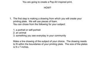 You are going to create a Pop Art inspired print.
HOW?
1. The first step is making a drawing from which you will create your
printing plate. We will use pieces of foam.
You can chose from the following for your subject:
1. a portrait or self-portrait
2. an animal
3. something you see everyday in your community
Make a line drawing of the subject of your choice. The drawing needs
to fit within the boundaries of your printing plate. The size of the plates
is 9 x 7 inches.
 