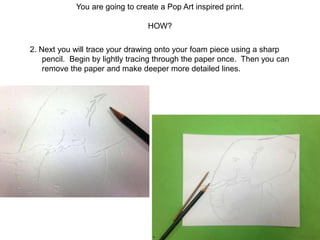You are going to create a Pop Art inspired print.
HOW?
2. Next you will trace your drawing onto your foam piece using a sharp
pencil. Begin by lightly tracing through the paper once. Then you can
remove the paper and make deeper more detailed lines.
 