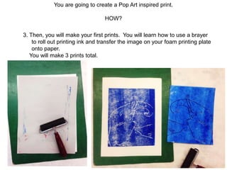 You are going to create a Pop Art inspired print.
HOW?
3. Then, you will make your first prints. You will learn how to use a brayer
to roll out printing ink and transfer the image on your foam printing plate
onto paper.
You will make 3 prints total.
 