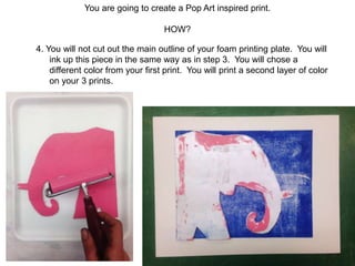 You are going to create a Pop Art inspired print.
HOW?
4. You will not cut out the main outline of your foam printing plate. You will
ink up this piece in the same way as in step 3. You will chose a
different color from your first print. You will print a second layer of color
on your 3 prints.
 