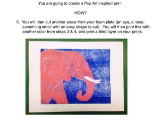You are going to create a Pop Art inspired print.
HOW?
5. You will then cut another piece from your foam plate (an eye, a nose,
something small with an easy shape to cut). You will then print this with
another color from steps 3 & 4, and print a third layer on your prints.
 