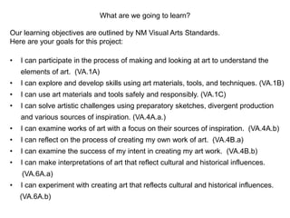What are we going to learn?
Our learning objectives are outlined by NM Visual Arts Standards.
Here are your goals for this project:
• I can participate in the process of making and looking at art to understand the
elements of art. (VA.1A)
• I can explore and develop skills using art materials, tools, and techniques. (VA.1B)
• I can use art materials and tools safely and responsibly. (VA.1C)
• I can solve artistic challenges using preparatory sketches, divergent production
and various sources of inspiration. (VA.4A.a.)
• I can examine works of art with a focus on their sources of inspiration. (VA.4A.b)
• I can reflect on the process of creating my own work of art. (VA.4B.a)
• I can examine the success of my intent in creating my art work. (VA.4B.b)
• I can make interpretations of art that reflect cultural and historical influences.
(VA.6A.a)
• I can experiment with creating art that reflects cultural and historical influences.
(VA.6A.b)
 