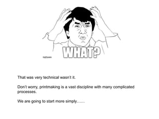 That was very technical wasn’t it.
Don’t worry, printmaking is a vast discipline with many complicated
processes.
We are going to start more simply……
 