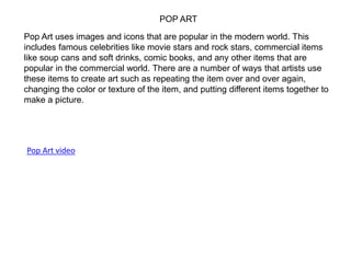 POP ART
Pop Art uses images and icons that are popular in the modern world. This
includes famous celebrities like movie stars and rock stars, commercial items
like soup cans and soft drinks, comic books, and any other items that are
popular in the commercial world. There are a number of ways that artists use
these items to create art such as repeating the item over and over again,
changing the color or texture of the item, and putting different items together to
make a picture.
Pop Art video
 